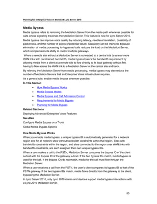 Planning for Enterprise Voice in Microsoft Lync Server 2010



Media Bypass
Media bypass refers to removing the Mediation Server from the media path whenever possible for
calls whose signaling traverses the Mediation Server. This feature is new for Lync Server 2010.
Media bypass can improve voice quality by reducing latency, needless translation, possibility of
packet loss, and the number of points of potential failure. Scalability can be improved because
elimination of media processing for bypassed calls reduces the load on the Mediation Server,
which complements its ability to control multiple gateways.
Where a remote site without a Mediation Server is connected to a central site by one or more
WAN links with constrained bandwidth, media bypass lowers the bandwidth requirement by
allowing media from a client at a remote site to flow directly to its local gateway without first
having to flow across the WAN link to a Mediation Server at the central site and back.
By relieving the Mediation Server from media processing, media bypass may also reduce the
number of Mediation Servers that an Enterprise Voice infrastructure requires.
As a general rule, enable media bypass wherever possible.
In This Section
         •    How Media Bypass Works
         •    Media Bypass Modes
         •    Media Bypass and Call Admission Control
         •    Requirements for Media Bypass
         •    Planning for Media Bypass
Related Sections
Deploying Advanced Enterprise Voice Features
See Also
Configure Media Bypass on a Trunk
Global Media Bypass Options

How Media Bypass Works
When you enable media bypass, a unique bypass ID is automatically generated for a network
region and for all network sites without bandwidth constraints within that region. Sites with
bandwidth constraints within the region, and sites connected to the region over WAN links with
bandwidth constraints, are each assigned their own unique bypass IDs.
When a user makes a call to the PSTN, Mediation Server compares the bypass ID of the client
subnet with the bypass ID of the gateway subnet. If the two bypass IDs match, media bypass is
used for the call. If the bypass IDs do not match, media for the call must flow through the
Mediation Server.
When a user receives a call from the PSTN, the user’s client compares its bypass ID to that of the
PSTN gateway. If the two bypass IDs match, media flows directly from the gateway to the client,
bypassing the Mediation Server.
In Lync Server 2010, only Lync 2010 clients and devices support media bypass interactions with
a Lync 2010 Mediation Server.



                                                                                              85
 