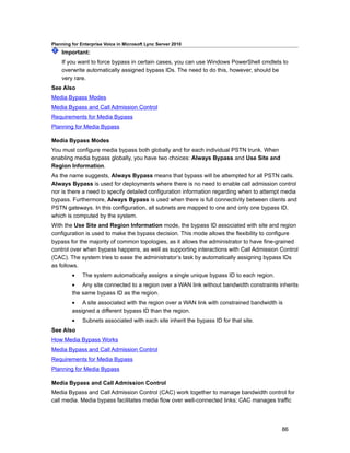 Planning for Enterprise Voice in Microsoft Lync Server 2010
    Important:
    If you want to force bypass in certain cases, you can use Windows PowerShell cmdlets to
    overwrite automatically assigned bypass IDs. The need to do this, however, should be
    very rare.
See Also
Media Bypass Modes
Media Bypass and Call Admission Control
Requirements for Media Bypass
Planning for Media Bypass

Media Bypass Modes
You must configure media bypass both globally and for each individual PSTN trunk. When
enabling media bypass globally, you have two choices: Always Bypass and Use Site and
Region Information.
As the name suggests, Always Bypass means that bypass will be attempted for all PSTN calls.
Always Bypass is used for deployments where there is no need to enable call admission control
nor is there a need to specify detailed configuration information regarding when to attempt media
bypass. Furthermore, Always Bypass is used when there is full connectivity between clients and
PSTN gateways. In this configuration, all subnets are mapped to one and only one bypass ID,
which is computed by the system.
With the Use Site and Region Information mode, the bypass ID associated with site and region
configuration is used to make the bypass decision. This mode allows the flexibility to configure
bypass for the majority of common topologies, as it allows the administrator to have fine-grained
control over when bypass happens, as well as supporting interactions with Call Admission Control
(CAC). The system tries to ease the administrator’s task by automatically assigning bypass IDs
as follows.
         •    The system automatically assigns a single unique bypass ID to each region.
         • Any site connected to a region over a WAN link without bandwidth constraints inherits
         the same bypass ID as the region.
         • A site associated with the region over a WAN link with constrained bandwidth is
         assigned a different bypass ID than the region.
         •    Subnets associated with each site inherit the bypass ID for that site.
See Also
How Media Bypass Works
Media Bypass and Call Admission Control
Requirements for Media Bypass
Planning for Media Bypass

Media Bypass and Call Admission Control
Media Bypass and Call Admission Control (CAC) work together to manage bandwidth control for
call media. Media bypass facilitates media flow over well-connected links; CAC manages traffic




                                                                                           86
 