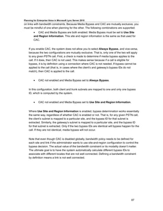 Planning for Enterprise Voice in Microsoft Lync Server 2010
on links with bandwidth constraints. Because Media Bypass and CAC are mutually exclusive, you
must be mindful of one when planning for the other. The following combinations are supported:
         • CAC and Media Bypass are both enabled. Media Bypass must be set to Use Site
         and Region Information. This site and region information is the same as that used for
         CAC.


    If you enable CAC, the system does not allow you to select Always Bypass, and vice-versa,
    because the two configurations are mutually exclusive. That is, only one of the two will apply
    to any given PSTN call. First, a check is made to determine if media bypass applies to the
    call. If it does, then CAC is not used. This makes sense because if a call is eligible for
    bypass, it is by definition using a connection where CAC is not needed. If bypass cannot be
    applied to the call (that is, in cases where the client’s and gateway’s bypass IDs do not
    match), then CAC is applied to the call.


         •    CAC not enabled and Media Bypass set to Always Bypass.


    In this configuration, both client and trunk subnets are mapped to one and only one bypass
    ID, which is computed by the system.


         •    CAC not enabled and Media Bypass set to Use Site and Region Information.


    Where Use Site and Region Information is enabled, bypass determination works essentially
    the same way, regardless of whether CAC is enabled or not. That is, for any given PSTN call,
    the client’s subnet is mapped to a particular site, and the bypass ID for that subnet is
    extracted. Similarly, the gateway’s subnet is mapped to a particular site, and the bypass ID
    for that subnet is extracted. Only if the two bypass IDs are identical will bypass happen for the
    call. If they are not identical, media bypass will not occur.


    Note that even though CAC is disabled globally, bandwidth policy needs to be defined for
    each site and link if the administrator wants to use site-and-region configuration to control the
    bypass decision. The actual value of the bandwidth constraint or its modality doesn’t matter.
    The ultimate goal is to have the system automatically calculate different bypass IDs to
    associate with different locales that are not well connected. Defining a bandwidth constraint
    by definition means a link is not well connected.




                                                                                              87
 