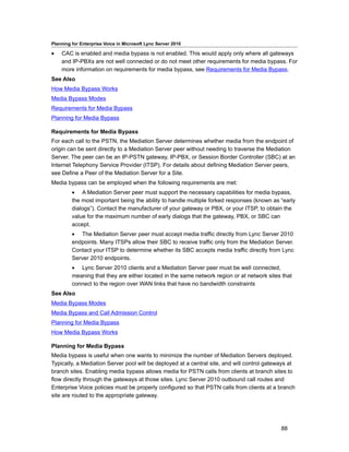 Planning for Enterprise Voice in Microsoft Lync Server 2010

•   CAC is enabled and media bypass is not enabled. This would apply only where all gateways
    and IP-PBXs are not well connected or do not meet other requirements for media bypass. For
    more information on requirements for media bypass, see Requirements for Media Bypass.
See Also
How Media Bypass Works
Media Bypass Modes
Requirements for Media Bypass
Planning for Media Bypass

Requirements for Media Bypass
For each call to the PSTN, the Mediation Server determines whether media from the endpoint of
origin can be sent directly to a Mediation Server peer without needing to traverse the Mediation
Server. The peer can be an IP-PSTN gateway, IP-PBX, or Session Border Controller (SBC) at an
Internet Telephony Service Provider (ITSP). For details about defining Mediation Server peers,
see Define a Peer of the Mediation Server for a Site.
Media bypass can be employed when the following requirements are met:
         • A Mediation Server peer must support the necessary capabilities for media bypass,
         the most important being the ability to handle multiple forked responses (known as “early
         dialogs”). Contact the manufacturer of your gateway or PBX, or your ITSP, to obtain the
         value for the maximum number of early dialogs that the gateway, PBX, or SBC can
         accept.
         • The Mediation Server peer must accept media traffic directly from Lync Server 2010
         endpoints. Many ITSPs allow their SBC to receive traffic only from the Mediation Server.
         Contact your ITSP to determine whether its SBC accepts media traffic directly from Lync
         Server 2010 endpoints.
         • Lync Server 2010 clients and a Mediation Server peer must be well connected,
         meaning that they are either located in the same network region or at network sites that
         connect to the region over WAN links that have no bandwidth constraints
See Also
Media Bypass Modes
Media Bypass and Call Admission Control
Planning for Media Bypass
How Media Bypass Works

Planning for Media Bypass
Media bypass is useful when one wants to minimize the number of Mediation Servers deployed.
Typically, a Mediation Server pool will be deployed at a central site, and will control gateways at
branch sites. Enabling media bypass allows media for PSTN calls from clients at branch sites to
flow directly through the gateways at those sites. Lync Server 2010 outbound call routes and
Enterprise Voice policies must be properly configured so that PSTN calls from clients at a branch
site are routed to the appropriate gateway.




                                                                                             88
 