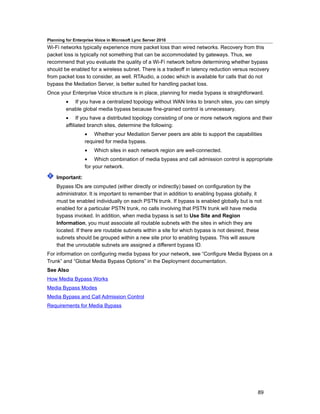 Planning for Enterprise Voice in Microsoft Lync Server 2010
Wi-Fi networks typically experience more packet loss than wired networks. Recovery from this
packet loss is typically not something that can be accommodated by gateways. Thus, we
recommend that you evaluate the quality of a Wi-Fi network before determining whether bypass
should be enabled for a wireless subnet. There is a tradeoff in latency reduction versus recovery
from packet loss to consider, as well. RTAudio, a codec which is available for calls that do not
bypass the Mediation Server, is better suited for handling packet loss.
Once your Enterprise Voice structure is in place, planning for media bypass is straightforward.
         • If you have a centralized topology without WAN links to branch sites, you can simply
         enable global media bypass because fine-grained control is unnecessary.
         • If you have a distributed topology consisting of one or more network regions and their
         affiliated branch sites, determine the following:
                  • Whether your Mediation Server peers are able to support the capabilities
                  required for media bypass.
                  •    Which sites in each network region are well-connected.
                  • Which combination of media bypass and call admission control is appropriate
                  for your network.

    Important:
    Bypass IDs are computed (either directly or indirectly) based on configuration by the
    administrator. It is important to remember that in addition to enabling bypass globally, it
    must be enabled individually on each PSTN trunk. If bypass is enabled globally but is not
    enabled for a particular PSTN trunk, no calls involving that PSTN trunk will have media
    bypass invoked. In addition, when media bypass is set to Use Site and Region
    Information, you must associate all routable subnets with the sites in which they are
    located. If there are routable subnets within a site for which bypass is not desired, these
    subnets should be grouped within a new site prior to enabling bypass. This will assure
    that the unroutable subnets are assigned a different bypass ID.
For information on configuring media bypass for your network, see “Configure Media Bypass on a
Trunk” and “Global Media Bypass Options” in the Deployment documentation.
See Also
How Media Bypass Works
Media Bypass Modes
Media Bypass and Call Admission Control
Requirements for Media Bypass




                                                                                             89
 
