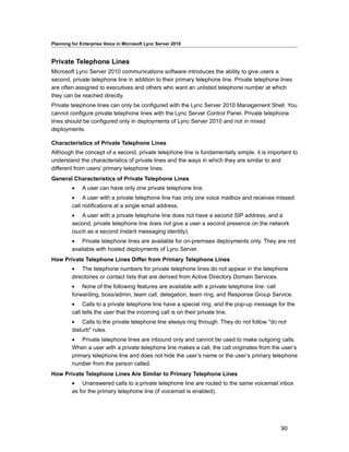 Planning for Enterprise Voice in Microsoft Lync Server 2010



Private Telephone Lines
Microsoft Lync Server 2010 communications software introduces the ability to give users a
second, private telephone line in addition to their primary telephone line. Private telephone lines
are often assigned to executives and others who want an unlisted telephone number at which
they can be reached directly.
Private telephone lines can only be configured with the Lync Server 2010 Management Shell. You
cannot configure private telephone lines with the Lync Server Control Panel. Private telephone
lines should be configured only in deployments of Lync Server 2010 and not in mixed
deployments.

Characteristics of Private Telephone Lines
Although the concept of a second, private telephone line is fundamentally simple, it is important to
understand the characteristics of private lines and the ways in which they are similar to and
different from users’ primary telephone lines.
General Characteristics of Private Telephone Lines
         •    A user can have only one private telephone line.
         • A user with a private telephone line has only one voice mailbox and receives missed
         call notifications at a single email address.
         • A user with a private telephone line does not have a second SIP address, and a
         second, private telephone line does not give a user a second presence on the network
         (such as a second instant messaging identity).
         • Private telephone lines are available for on-premises deployments only. They are not
         available with hosted deployments of Lync Server.
How Private Telephone Lines Differ from Primary Telephone Lines
         • The telephone numbers for private telephone lines do not appear in the telephone
         directories or contact lists that are derived from Active Directory Domain Services.
         • None of the following features are available with a private telephone line: call
         forwarding, boss/admin, team call, delegation, team ring, and Response Group Service.
         • Calls to a private telephone line have a special ring, and the pop-up message for the
         call tells the user that the incoming call is on their private line.
         • Calls to the private telephone line always ring through. They do not follow "do not
         disturb" rules.
         • Private telephone lines are inbound only and cannot be used to make outgoing calls.
         When a user with a private telephone line makes a call, the call originates from the user’s
         primary telephone line and does not hide the user’s name or the user’s primary telephone
         number from the person called.
How Private Telephone Lines Are Similar to Primary Telephone Lines
         • Unanswered calls to a private telephone line are routed to the same voicemail inbox
         as for the primary telephone line (if voicemail is enabled).




                                                                                              90
 