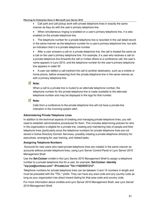 Planning for Enterprise Voice in Microsoft Lync Server 2010
         • Call park and call pickup work with private telephone lines in exactly the same
         manner as they do with the user’s primary telephone line.
         • When simultaneous ringing is enabled on a user’s primary telephone line, it is also
         enabled on the private telephone line.
         • The telephone number for a private telephone line is recorded in the call detail record
         in the same manner as the telephone number for a user’s primary telephone line, but with
         an indication that it is a private telephone number.
         • After a user answers a call on a private telephone line, the call is treated the same as
         a call on the user’s primary telephone line. For example, if a user who receives a call on
         a private telephone line forwards the call or invites others to a conference call, the user’s
         name appears in Lync 2010, and the telephone number for the user’s primary telephone
         line appears in caller ID.
         • A user can deflect a call (redirect the call to another destination, such as a mobile or
         home phone, before answering) from the private telephone line in the same manner as
         with a primary telephone line.

         Note:
         When a call to a private line is routed to an alternate telephone number, the
         telephone number for the private telephone line is made available to the alternate
         telephone number and may be displayed in the logs for that number.

         Note:
         Calls from a conference to the private telephone line will not have a private-line
         indication in the incoming system alert.

Administering Private Telephone Lines
In addition to the technical aspects of creating and managing private telephone lines, you will
need to establish administrative procedures for them. This includes determining policies for who
in the organization is eligible for a private line, creating and maintaining lists of people and their
telephone lines (particularly since the telephone numbers for private telephone lines are not
stored in Active Directory Domain Services), possibly creating a private telephone directory for
executives, arranging for user training, and related tasks.
Assigning Telephone Numbers
Accounts for new users who need private telephone lines are created in the same manner as
accounts without private telephone lines, using Lync Server Control Panel or Lync Server 2010
Management Shell.
Use the Set-CsUser cmdlet in the Lync Server 2010 Management Shell to assign a telephone
number to a private telephone line for a user, for example, Set-CsUser -Identity
"sip:joe@contoso.com" -PrivateLine "Tel:+14255551212".
Telephone numbers for private telephone lines can be between 3 and 15 numbers in length and
must be preceded with the "TEL:" prefix. They can have any area code and any country code as
long as your organization has direct inward dialing for that area code and country code.
For more information about cmdlets and Lync Server 2010 Management Shell, see Lync Server
2010 Management Shell.



                                                                                                 91
 