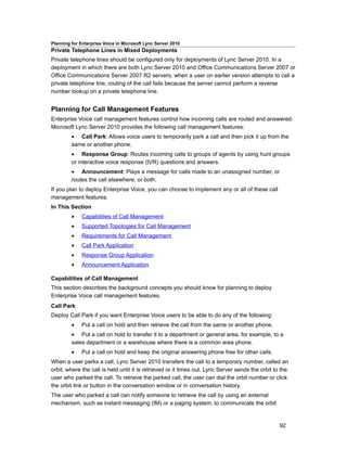 Planning for Enterprise Voice in Microsoft Lync Server 2010
Private Telephone Lines in Mixed Deployments
Private telephone lines should be configured only for deployments of Lync Server 2010. In a
deployment in which there are both Lync Server 2010 and Office Communications Server 2007 or
Office Communications Server 2007 R2 servers, when a user on earlier version attempts to call a
private telephone line, routing of the call fails because the server cannot perform a reverse
number lookup on a private telephone line.


Planning for Call Management Features
Enterprise Voice call management features control how incoming calls are routed and answered.
Microsoft Lync Server 2010 provides the following call management features:
         • Call Park: Allows voice users to temporarily park a call and then pick it up from the
         same or another phone.
         • Response Group: Routes incoming calls to groups of agents by using hunt groups
         or interactive voice response (IVR) questions and answers.
         • Announcement: Plays a message for calls made to an unassigned number, or
         routes the call elsewhere, or both.
If you plan to deploy Enterprise Voice, you can choose to implement any or all of these call
management features.
In This Section
         •    Capabilities of Call Management
         •    Supported Topologies for Call Management
         •    Requirements for Call Management
         •    Call Park Application
         •    Response Group Application
         •    Announcement Application

Capabilities of Call Management
This section describes the background concepts you should know for planning to deploy
Enterprise Voice call management features.
Call Park
Deploy Call Park if you want Enterprise Voice users to be able to do any of the following:
         •    Put a call on hold and then retrieve the call from the same or another phone.
         • Put a call on hold to transfer it to a department or general area, for example, to a
         sales department or a warehouse where there is a common area phone.
         •    Put a call on hold and keep the original answering phone free for other calls.
When a user parks a call, Lync Server 2010 transfers the call to a temporary number, called an
orbit, where the call is held until it is retrieved or it times out. Lync Server sends the orbit to the
user who parked the call. To retrieve the parked call, the user can dial the orbit number or click
the orbit link or button in the conversation window or in conversation history.
The user who parked a call can notify someone to retrieve the call by using an external
mechanism, such as instant messaging (IM) or a paging system, to communicate the orbit


                                                                                                   92
 