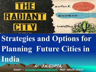 Ar. J.K.GUPTA,
Email---- jit.kumar1944@gmail.com, Mob- 90410-26414
Strategies and Options for
Planning Future Cities in
India
 