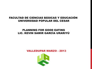 FACULTAD DE CIENCIAS BÁSICAS Y EDUCACIÓN
     UNIVERSIDAD POPULAR DEL CESAR


        PLANNING FOR GOOD EATING
     LIC. KEVIN SAMIR GARCÍA URARIYÚ




          VALLEDUPAR MARZO - 2013
 