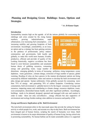 Planning and Designing Green Buildings- Issues, Options and
Strategies
* Ar. Jit Kumar Gupta
Introduction
Sustainability remains high on the agenda of all the nations globally for overcoming the
challenge and crisis created by the rising human
numbers; growing industrialisation; rapid
urbanisation; ever increasing fuel consumption ; ever
increasing mobility and growing footprints of built
environment. Accordingly ,sustainability, as an issue,
an option and as a strategy has been gaining currency
in the parlance of professionals, policy makers,
communities and governments, both locally and
globally, to make this world more humane, liveable,
productive, efficient and provider of quality of life.
Looking historically, negative co-relation has been
found to exist between sustainability and unsatiated
human desire of gobbling resources, consuming
energy and generating waste. Large number of
distortions emerging globally in terms of increasing pollution; rising temperature; ozone
depletion; waste generation ; climate change, extinction of large number of species, global
warming, flooding of cities etc have genesis in the manner development options are being
exercised by different stakeholders, states and nations to develop the built environment and
plan, design and operate human settlements. Cities globally account for consuming more
than 75% of energy and generating 70% of carbon footprints. Considering various
connotations, built environment is globally known to be the largest consumer of energy and
resources, impacting nature and contributing to climate change, resources depletion, waste,
over-consumption, diminished human health, and other significant problems. Accordingly,
buildings needs to be planned, designed, operated and managed with care and caution in
order to make them not only cost-effective , energy efficient but also supportive of
environment and ecology besides making value addition to resources and quality of life
.
Energy and Resource Implications of the Built Environment
The term-built environment refers to the man-made space that provide the setting for human
activity in which people live, work, and recreate on a day-to-day basis. Built environment has
been integral part of human history, scripting the march of humanity over times. Built
environment is known to be major determinant of quality of human living, having critical role
in promoting sustainability. No human habitat can be made sustainable unless it is supported
 