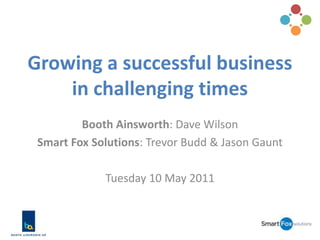 Growing a successful business in challenging times Booth Ainsworth: Dave Wilson Smart Fox Solutions: Trevor Budd & Jason Gaunt Tuesday 10 May 2011 