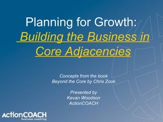 Planning for Growth:   Building the Business in Core Adjacencies Concepts from the book Beyond the Core by Chris Zook Presented by Kevan Woodson ActionCOACH 