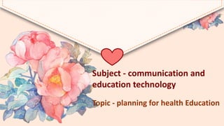 Subject - communication and
education technology
Topic - planning for health Education
 