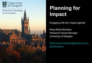 Research Strategy &
Innovation
Engaging with the ‘impact agenda’
Rose-Marie Barbeau
Research Impact Manager
University of Glasgow
Rose-marie.barbeau@glasgow.ac.uk
@rmbarbeau
Planning for
Impact
 