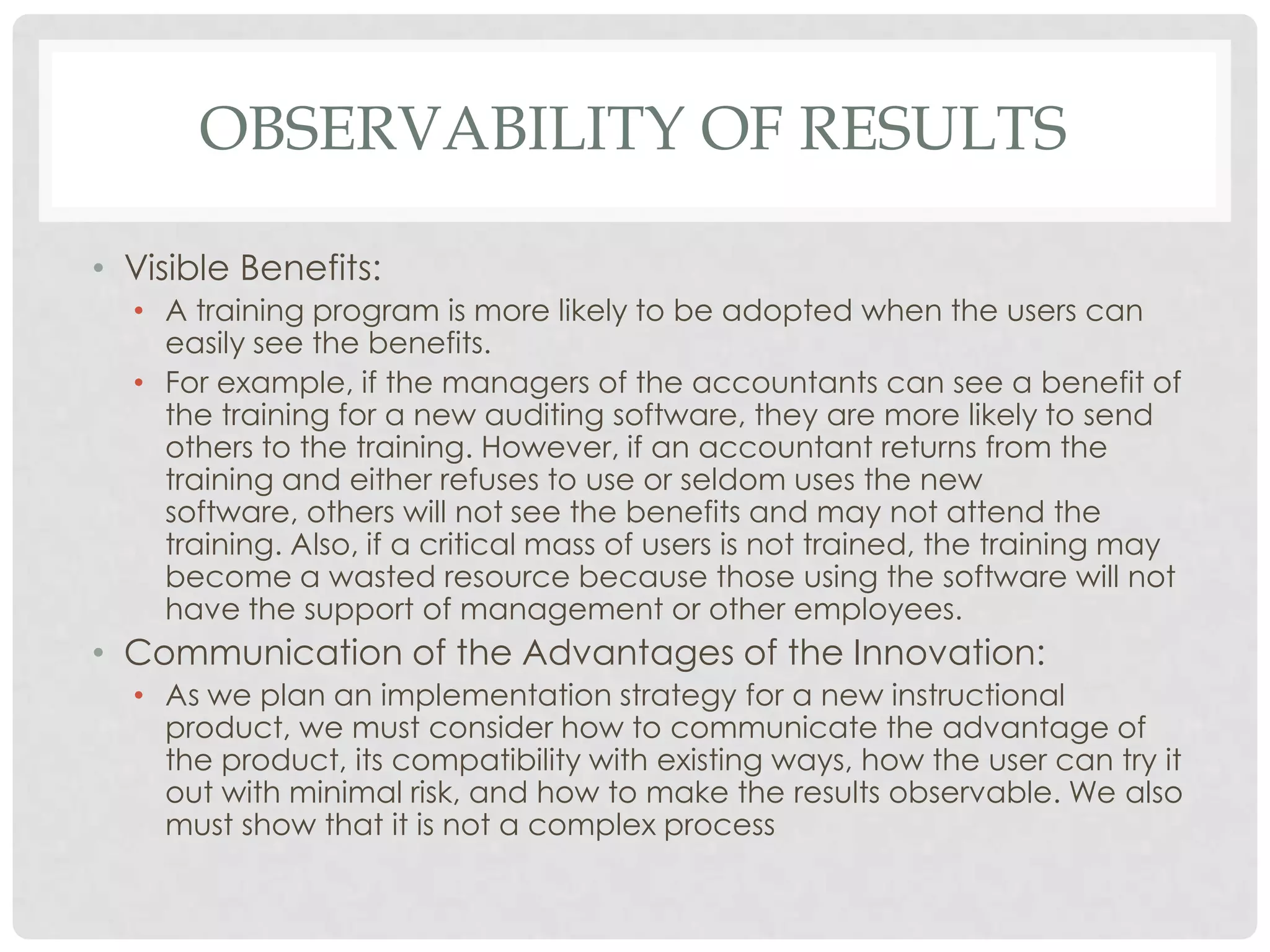 OBSERVABILITY OF RESULTS
• Visible Benefits:
• A training program is more likely to be adopted when the users can
easily see the benefits.
• For example, if the managers of the accountants can see a benefit of
the training for a new auditing software, they are more likely to send
others to the training. However, if an accountant returns from the
training and either refuses to use or seldom uses the new
software, others will not see the benefits and may not attend the
training. Also, if a critical mass of users is not trained, the training may
become a wasted resource because those using the software will not
have the support of management or other employees.
• Communication of the Advantages of the Innovation:
• As we plan an implementation strategy for a new instructional
product, we must consider how to communicate the advantage of
the product, its compatibility with existing ways, how the user can try it
out with minimal risk, and how to make the results observable. We also
must show that it is not a complex process
 