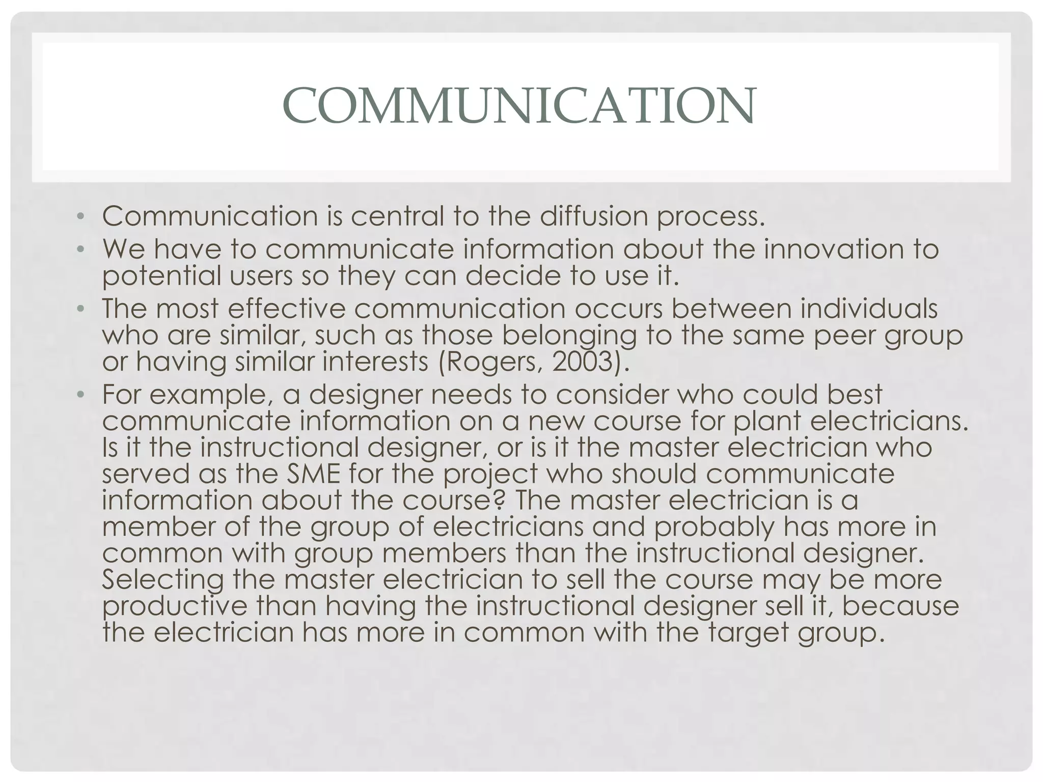 COMMUNICATION
• Communication is central to the diffusion process.
• We have to communicate information about the innovation to
potential users so they can decide to use it.
• The most effective communication occurs between individuals
who are similar, such as those belonging to the same peer group
or having similar interests (Rogers, 2003).
• For example, a designer needs to consider who could best
communicate information on a new course for plant electricians.
Is it the instructional designer, or is it the master electrician who
served as the SME for the project who should communicate
information about the course? The master electrician is a
member of the group of electricians and probably has more in
common with group members than the instructional designer.
Selecting the master electrician to sell the course may be more
productive than having the instructional designer sell it, because
the electrician has more in common with the target group.
 