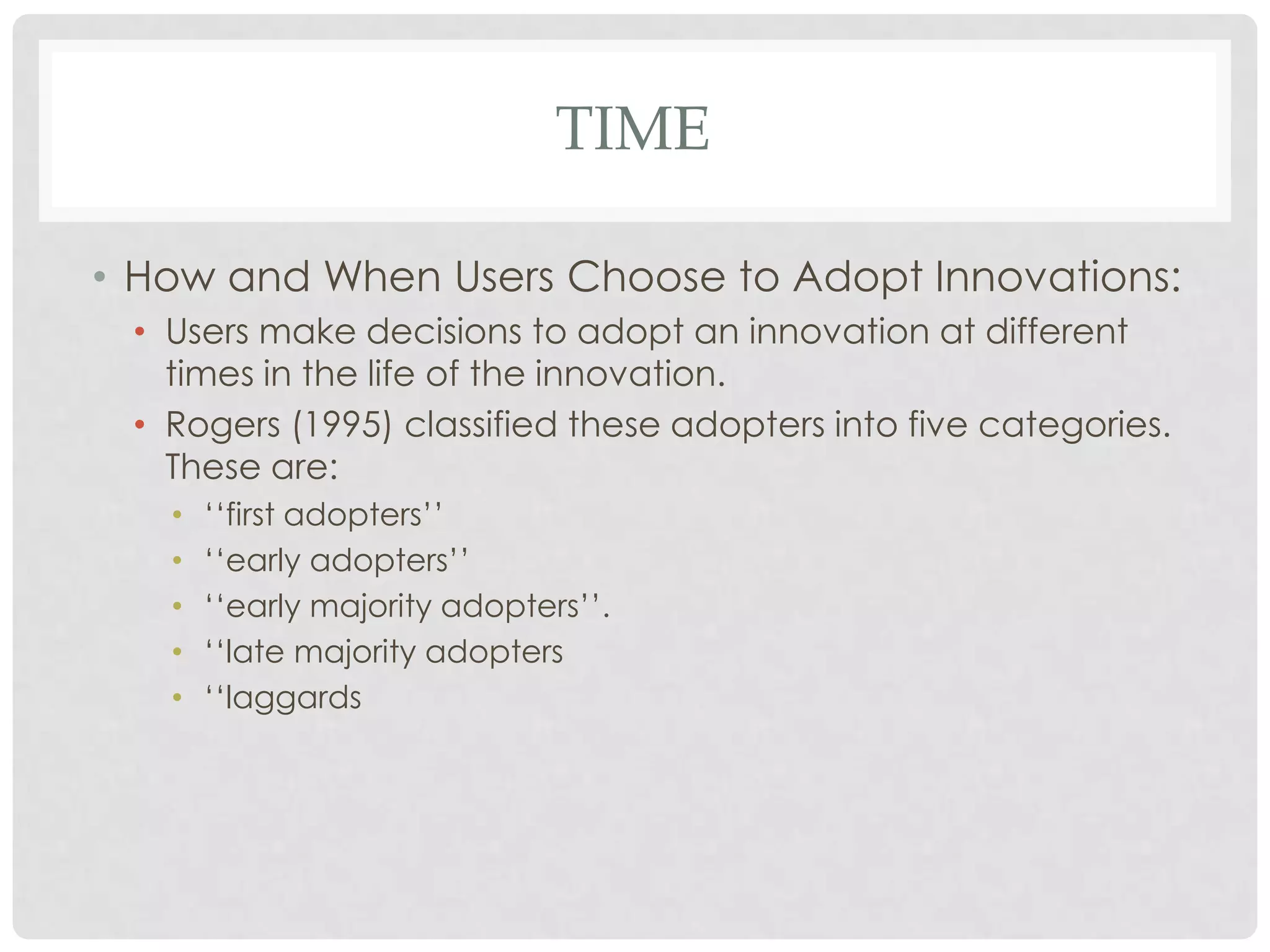 TIME
• How and When Users Choose to Adopt Innovations:
• Users make decisions to adopt an innovation at different
times in the life of the innovation.
• Rogers (1995) classified these adopters into five categories.
These are:
• ‘‘first adopters’’
• ‘‘early adopters’’
• ‘‘early majority adopters’’.
• ‘‘late majority adopters
• ‘‘laggards
 