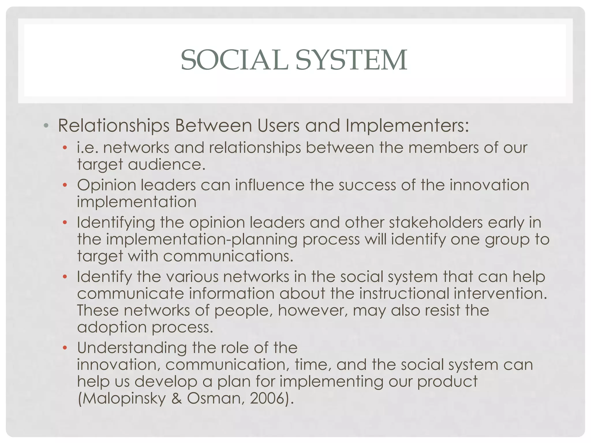 SOCIAL SYSTEM
• Relationships Between Users and Implementers:
• i.e. networks and relationships between the members of our
target audience.
• Opinion leaders can influence the success of the innovation
implementation
• Identifying the opinion leaders and other stakeholders early in
the implementation-planning process will identify one group to
target with communications.
• Identify the various networks in the social system that can help
communicate information about the instructional intervention.
These networks of people, however, may also resist the
adoption process.
• Understanding the role of the
innovation, communication, time, and the social system can
help us develop a plan for implementing our product
(Malopinsky & Osman, 2006).
 