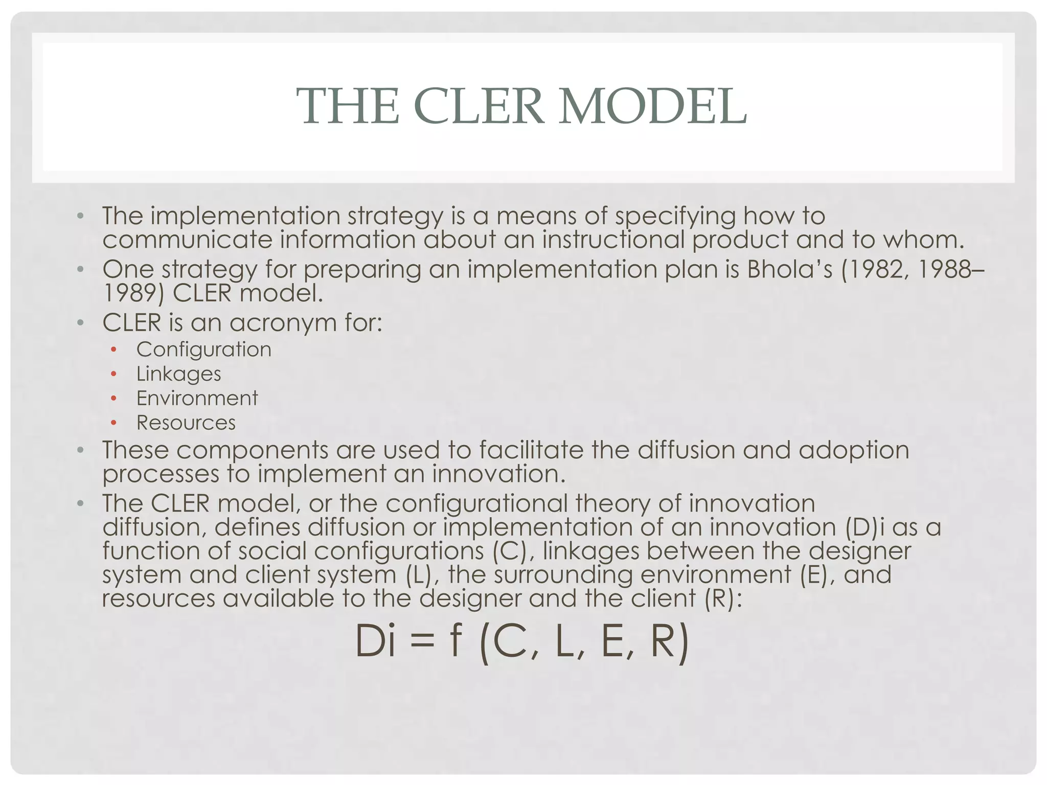 THE CLER MODEL
• The implementation strategy is a means of specifying how to
communicate information about an instructional product and to whom.
• One strategy for preparing an implementation plan is Bhola’s (1982, 1988–
1989) CLER model.
• CLER is an acronym for:
• Configuration
• Linkages
• Environment
• Resources
• These components are used to facilitate the diffusion and adoption
processes to implement an innovation.
• The CLER model, or the configurational theory of innovation
diffusion, defines diffusion or implementation of an innovation (D)i as a
function of social configurations (C), linkages between the designer
system and client system (L), the surrounding environment (E), and
resources available to the designer and the client (R):
Di = f (C, L, E, R)
 
