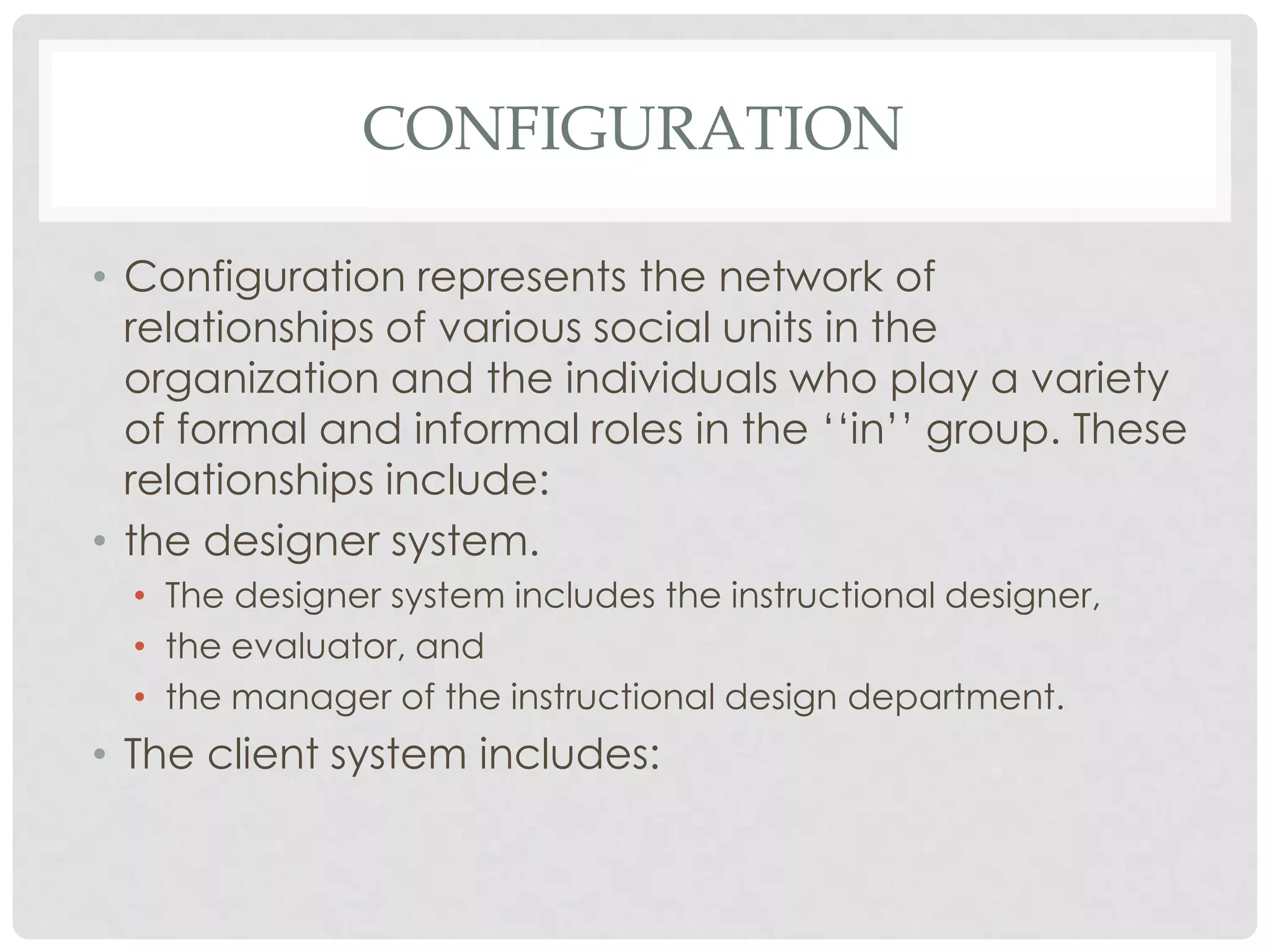 CONFIGURATION
• Configuration represents the network of
relationships of various social units in the
organization and the individuals who play a variety
of formal and informal roles in the ‘‘in’’ group. These
relationships include:
• the designer system.
• The designer system includes the instructional designer,
• the evaluator, and
• the manager of the instructional design department.
• The client system includes:
 
