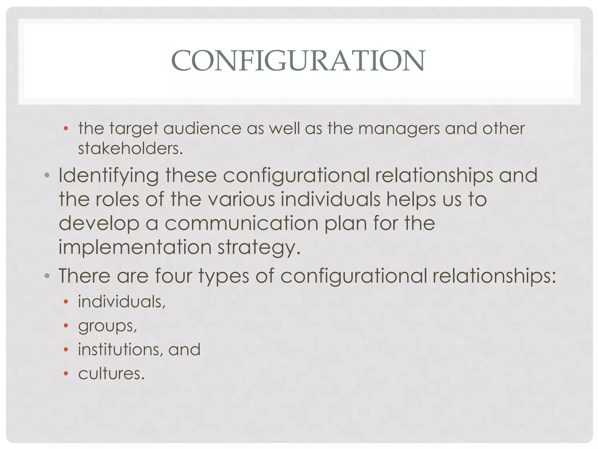 CONFIGURATION
• the target audience as well as the managers and other
stakeholders.
• Identifying these configurational relationships and
the roles of the various individuals helps us to
develop a communication plan for the
implementation strategy.
• There are four types of configurational relationships:
• individuals,
• groups,
• institutions, and
• cultures.
 
