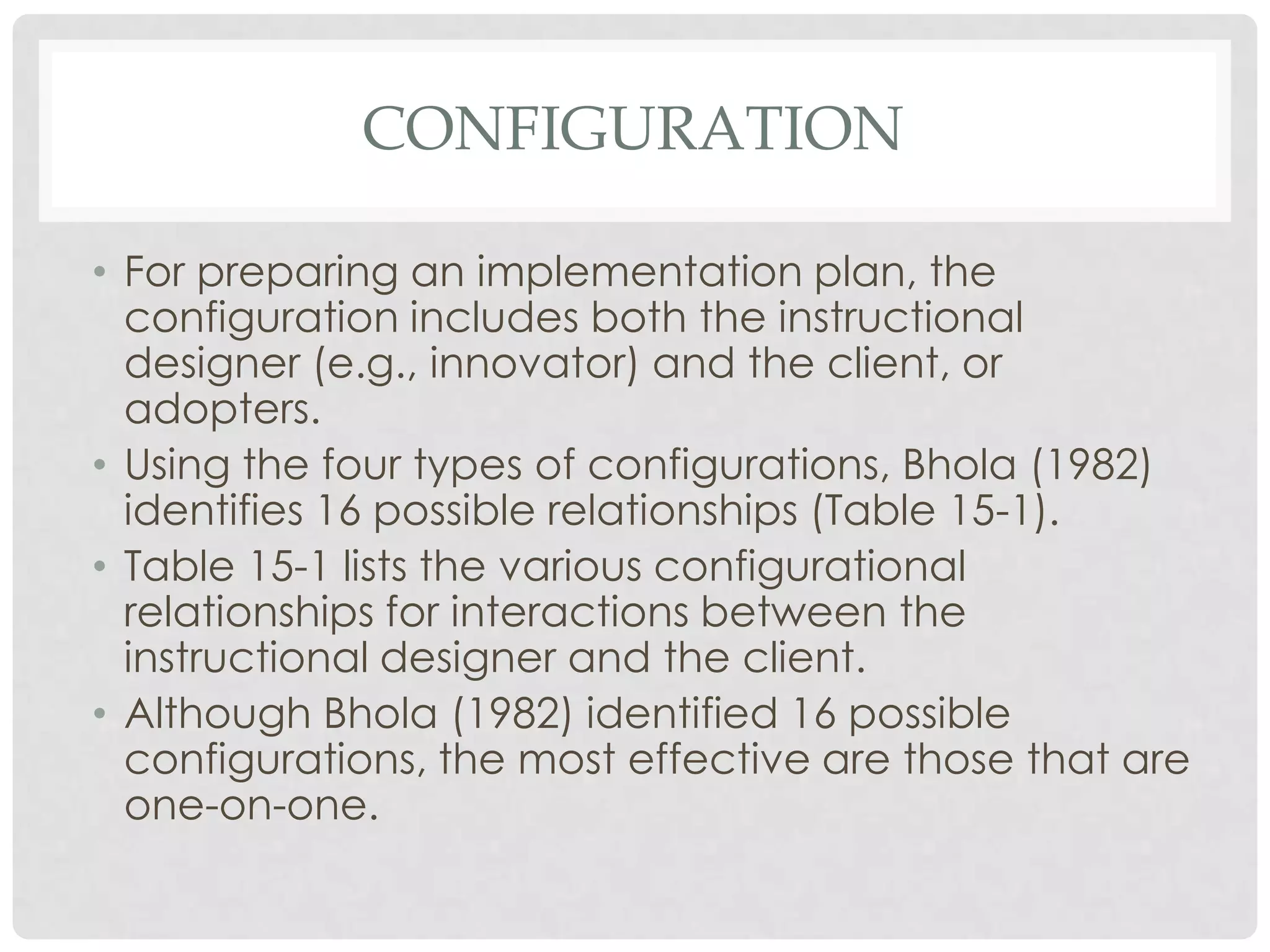 CONFIGURATION
• For preparing an implementation plan, the
configuration includes both the instructional
designer (e.g., innovator) and the client, or
adopters.
• Using the four types of configurations, Bhola (1982)
identifies 16 possible relationships (Table 15-1).
• Table 15-1 lists the various configurational
relationships for interactions between the
instructional designer and the client.
• Although Bhola (1982) identified 16 possible
configurations, the most effective are those that are
one-on-one.
 