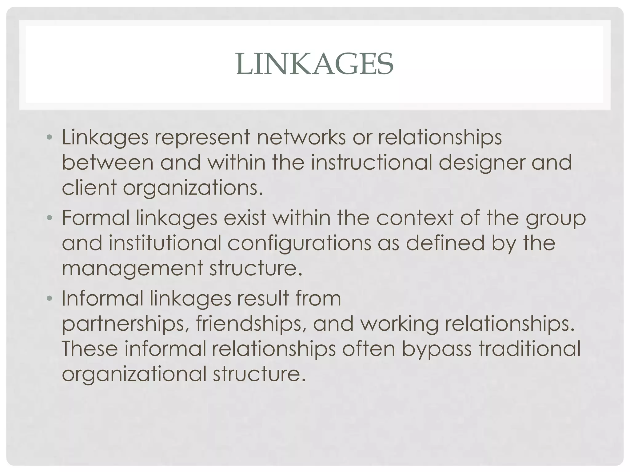 LINKAGES
• Linkages represent networks or relationships
between and within the instructional designer and
client organizations.
• Formal linkages exist within the context of the group
and institutional configurations as defined by the
management structure.
• Informal linkages result from
partnerships, friendships, and working relationships.
These informal relationships often bypass traditional
organizational structure.
 