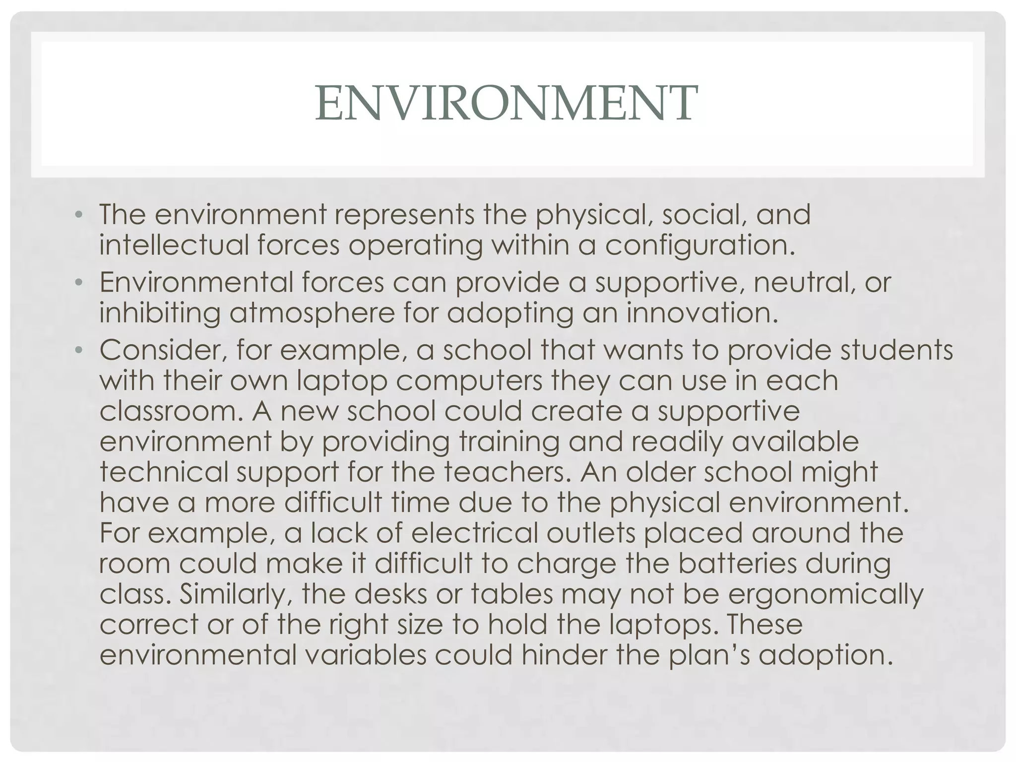ENVIRONMENT
• The environment represents the physical, social, and
intellectual forces operating within a configuration.
• Environmental forces can provide a supportive, neutral, or
inhibiting atmosphere for adopting an innovation.
• Consider, for example, a school that wants to provide students
with their own laptop computers they can use in each
classroom. A new school could create a supportive
environment by providing training and readily available
technical support for the teachers. An older school might
have a more difficult time due to the physical environment.
For example, a lack of electrical outlets placed around the
room could make it difficult to charge the batteries during
class. Similarly, the desks or tables may not be ergonomically
correct or of the right size to hold the laptops. These
environmental variables could hinder the plan’s adoption.
 