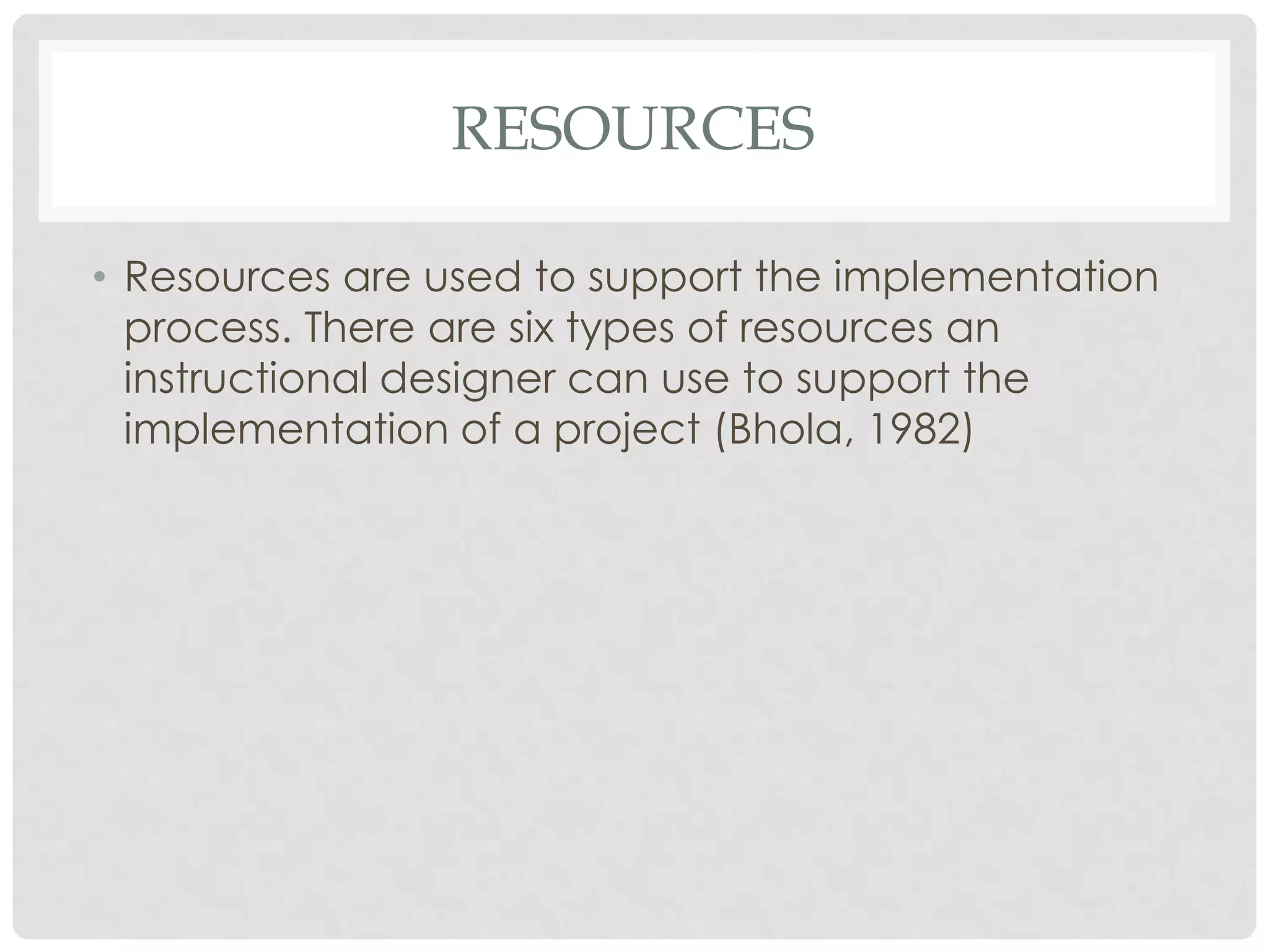RESOURCES
• Resources are used to support the implementation
process. There are six types of resources an
instructional designer can use to support the
implementation of a project (Bhola, 1982)
 