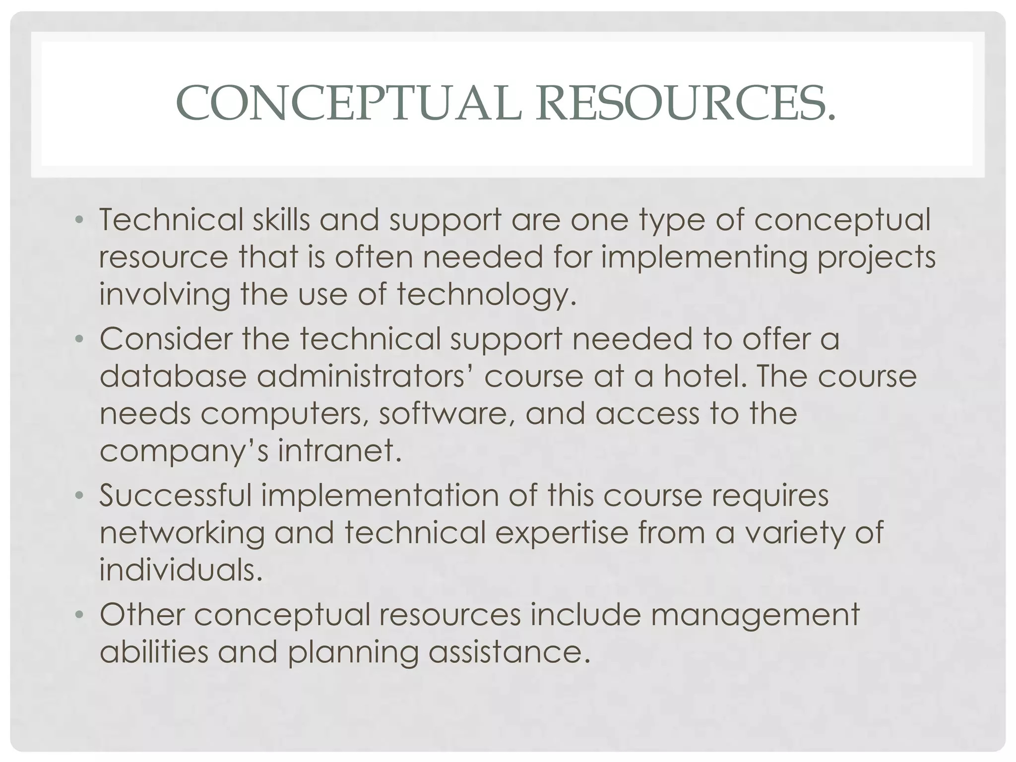 CONCEPTUAL RESOURCES.
• Technical skills and support are one type of conceptual
resource that is often needed for implementing projects
involving the use of technology.
• Consider the technical support needed to offer a
database administrators’ course at a hotel. The course
needs computers, software, and access to the
company’s intranet.
• Successful implementation of this course requires
networking and technical expertise from a variety of
individuals.
• Other conceptual resources include management
abilities and planning assistance.
 