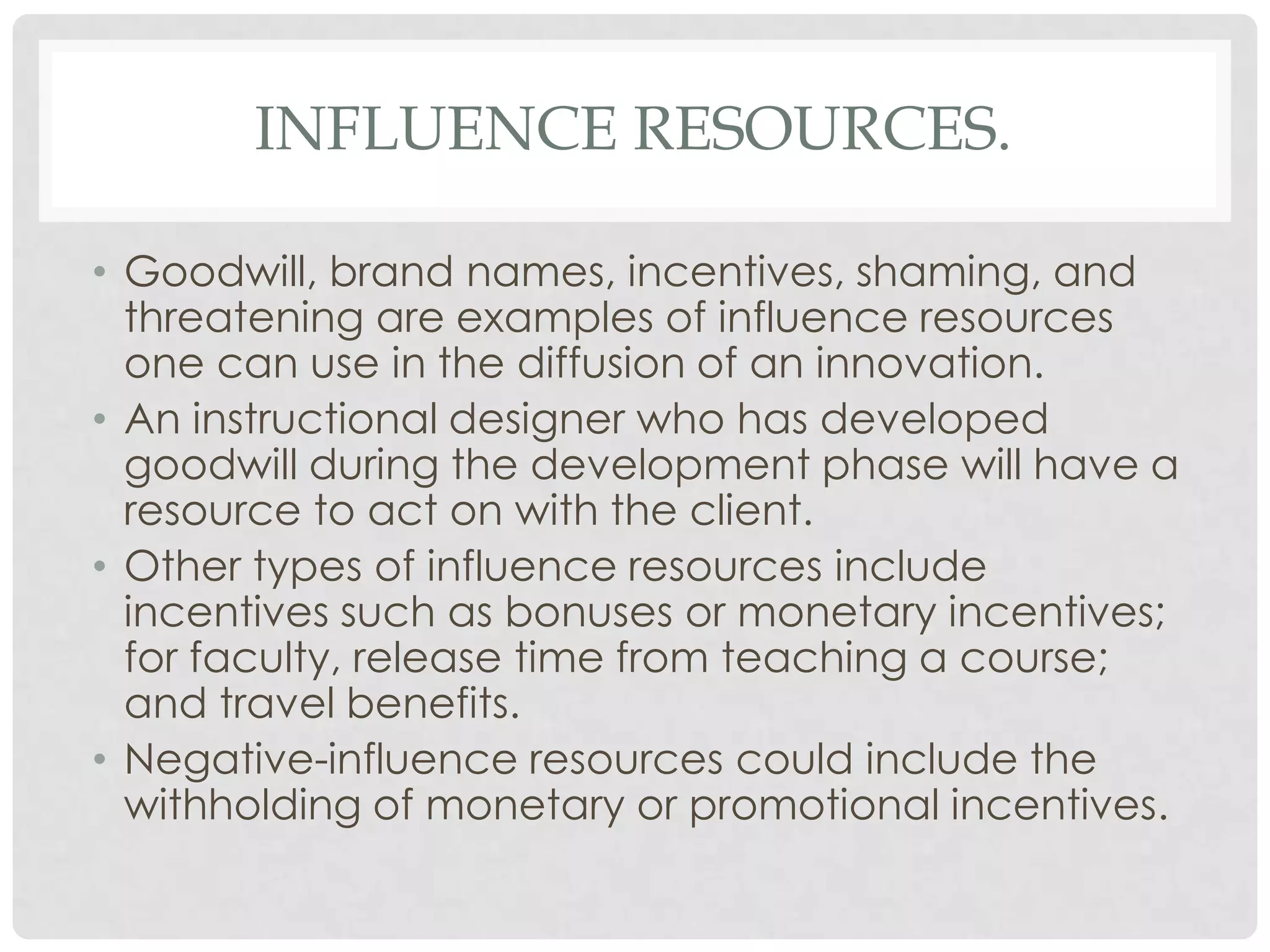 INFLUENCE RESOURCES.
• Goodwill, brand names, incentives, shaming, and
threatening are examples of influence resources
one can use in the diffusion of an innovation.
• An instructional designer who has developed
goodwill during the development phase will have a
resource to act on with the client.
• Other types of influence resources include
incentives such as bonuses or monetary incentives;
for faculty, release time from teaching a course;
and travel benefits.
• Negative-influence resources could include the
withholding of monetary or promotional incentives.
 