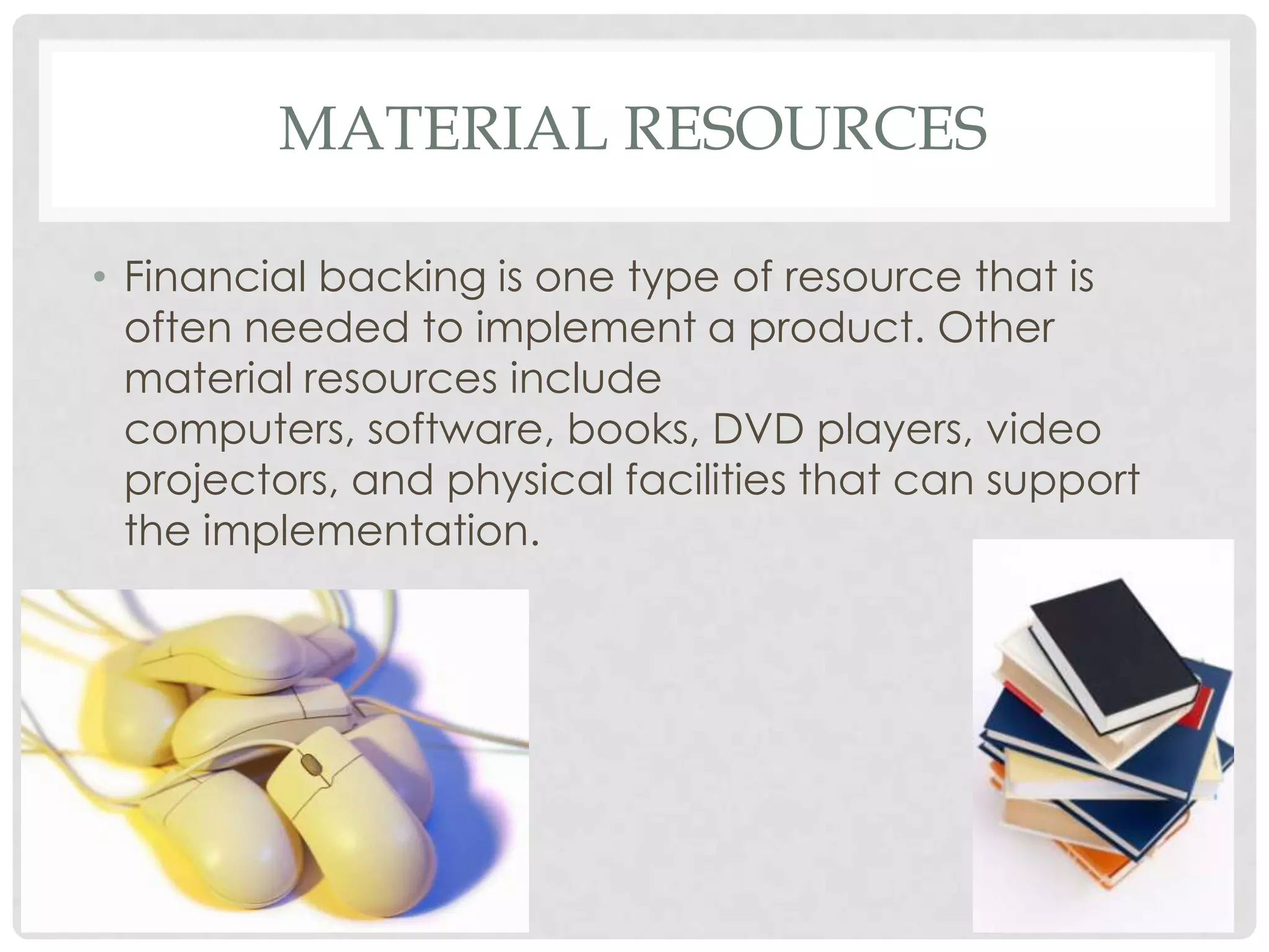 MATERIAL RESOURCES
• Financial backing is one type of resource that is
often needed to implement a product. Other
material resources include
computers, software, books, DVD players, video
projectors, and physical facilities that can support
the implementation.
 