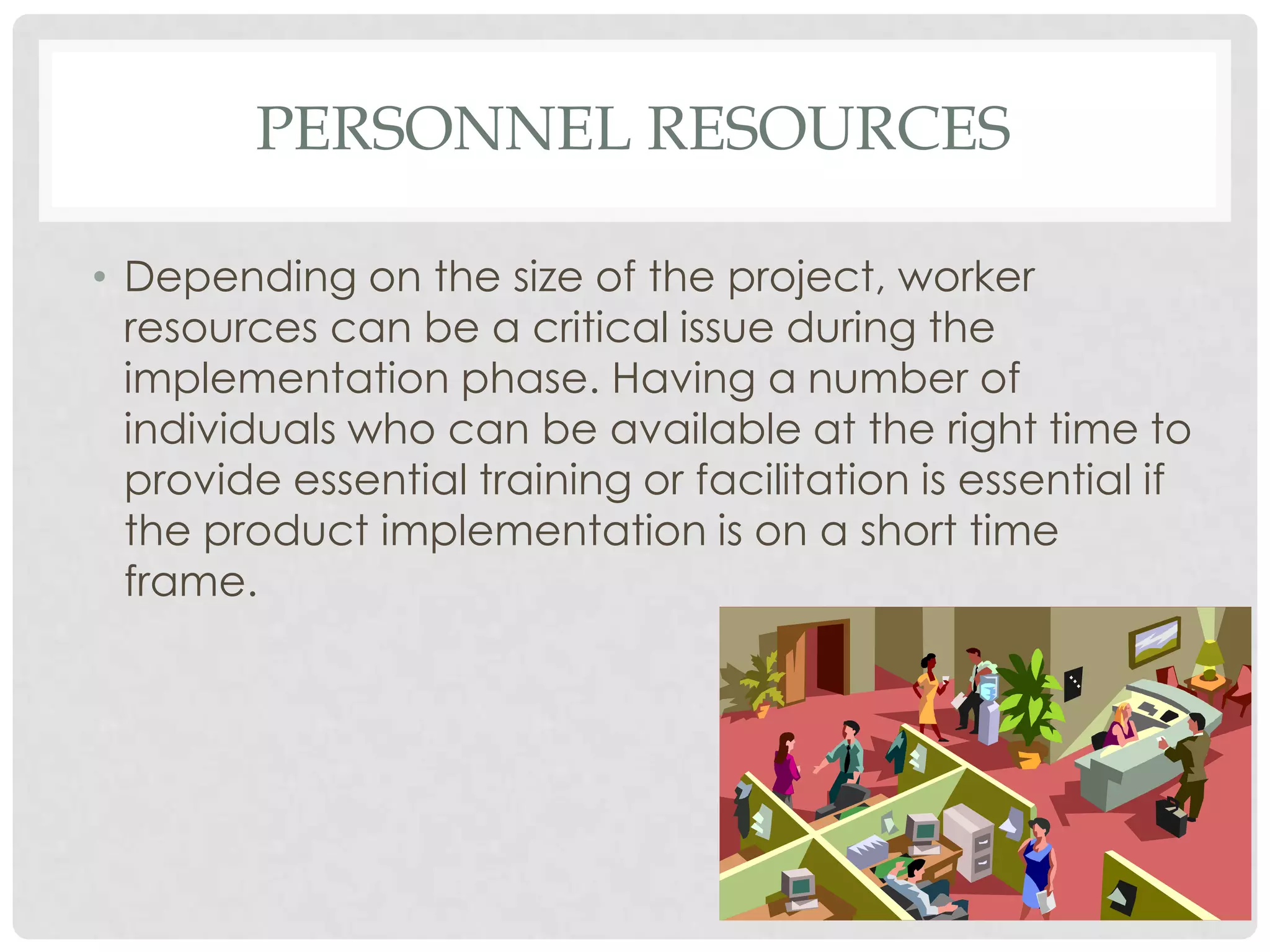 PERSONNEL RESOURCES
• Depending on the size of the project, worker
resources can be a critical issue during the
implementation phase. Having a number of
individuals who can be available at the right time to
provide essential training or facilitation is essential if
the product implementation is on a short time
frame.
 