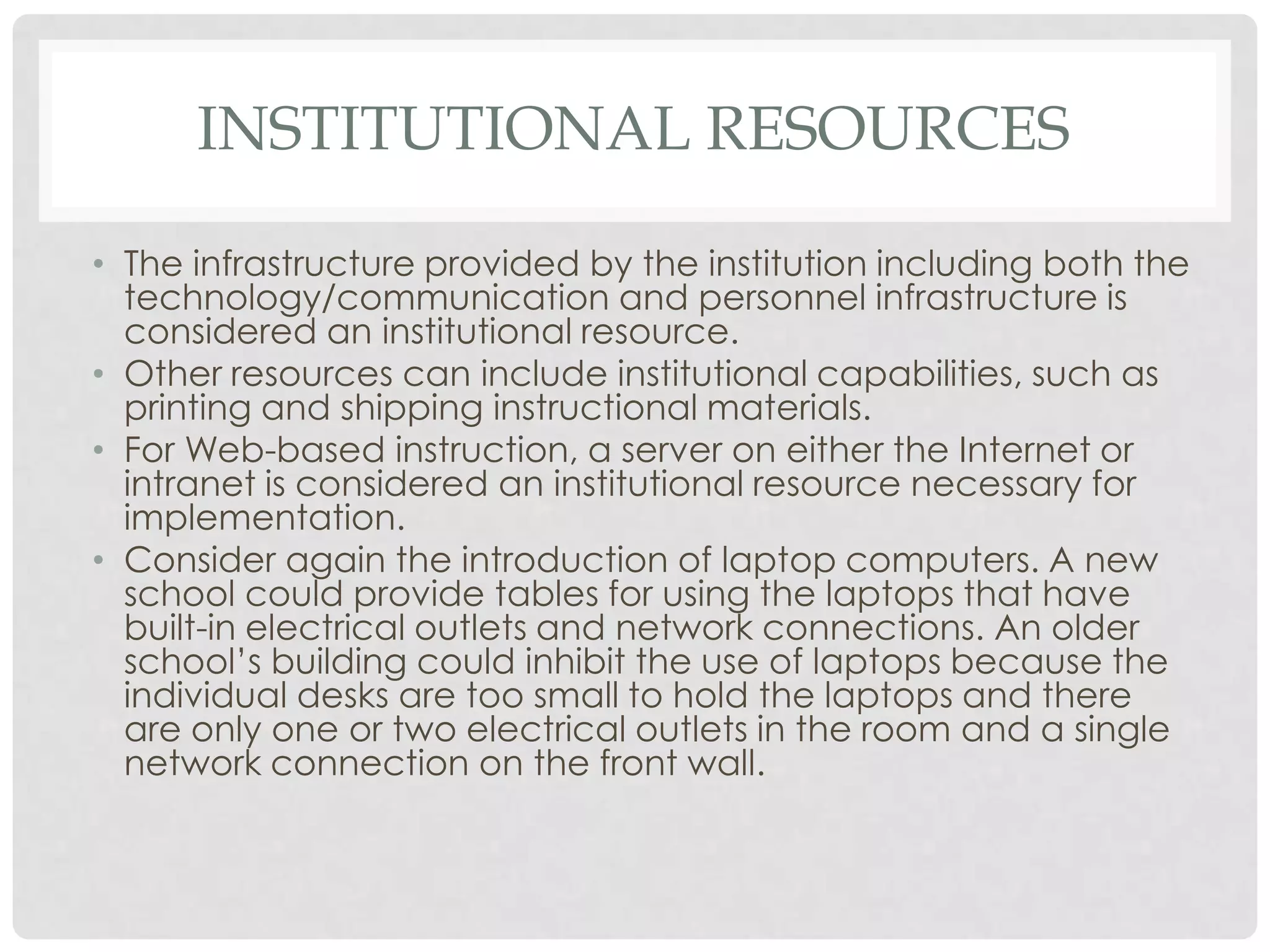 INSTITUTIONAL RESOURCES
• The infrastructure provided by the institution including both the
technology/communication and personnel infrastructure is
considered an institutional resource.
• Other resources can include institutional capabilities, such as
printing and shipping instructional materials.
• For Web-based instruction, a server on either the Internet or
intranet is considered an institutional resource necessary for
implementation.
• Consider again the introduction of laptop computers. A new
school could provide tables for using the laptops that have
built-in electrical outlets and network connections. An older
school’s building could inhibit the use of laptops because the
individual desks are too small to hold the laptops and there
are only one or two electrical outlets in the room and a single
network connection on the front wall.
 