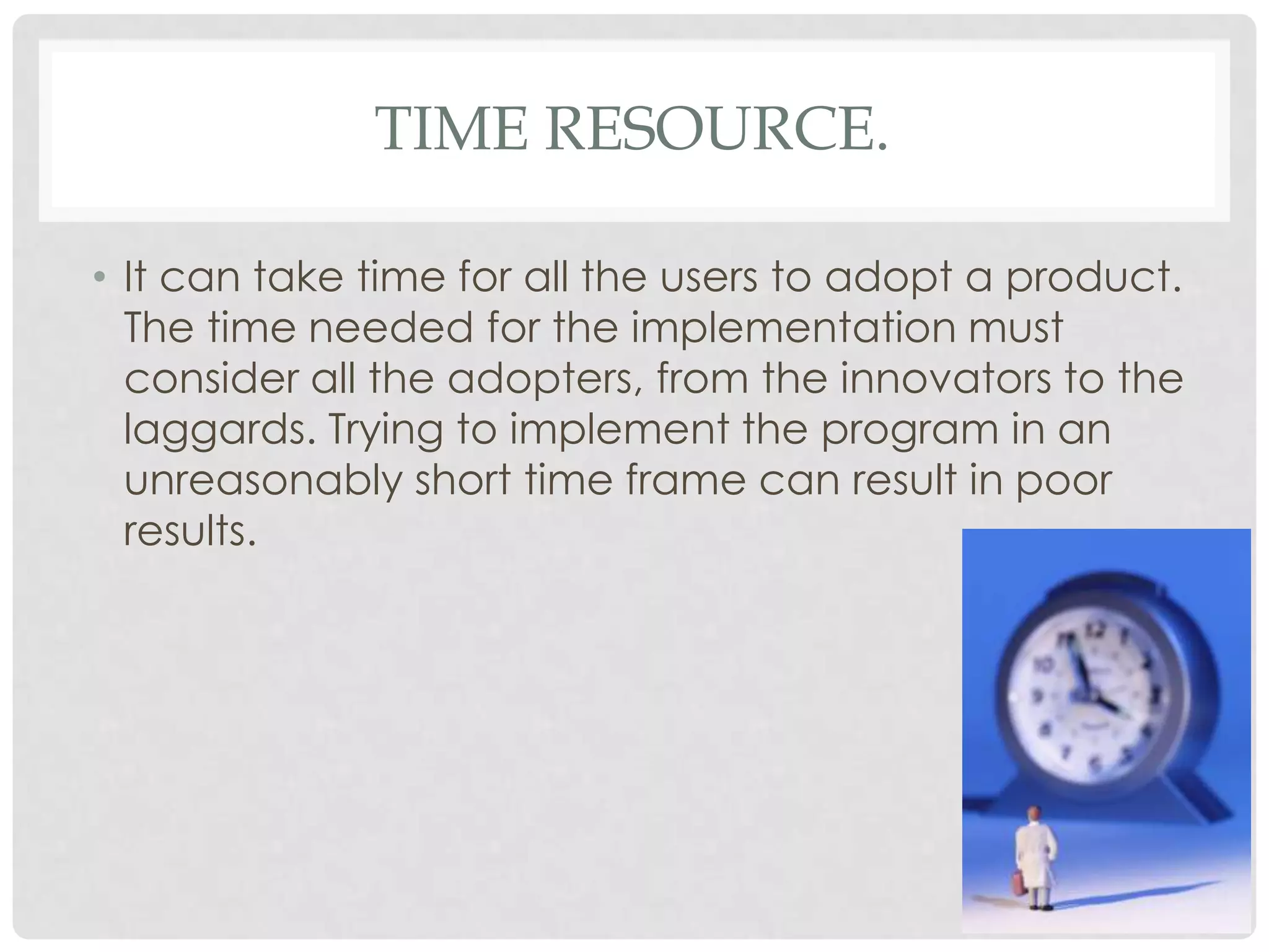 TIME RESOURCE.
• It can take time for all the users to adopt a product.
The time needed for the implementation must
consider all the adopters, from the innovators to the
laggards. Trying to implement the program in an
unreasonably short time frame can result in poor
results.
 