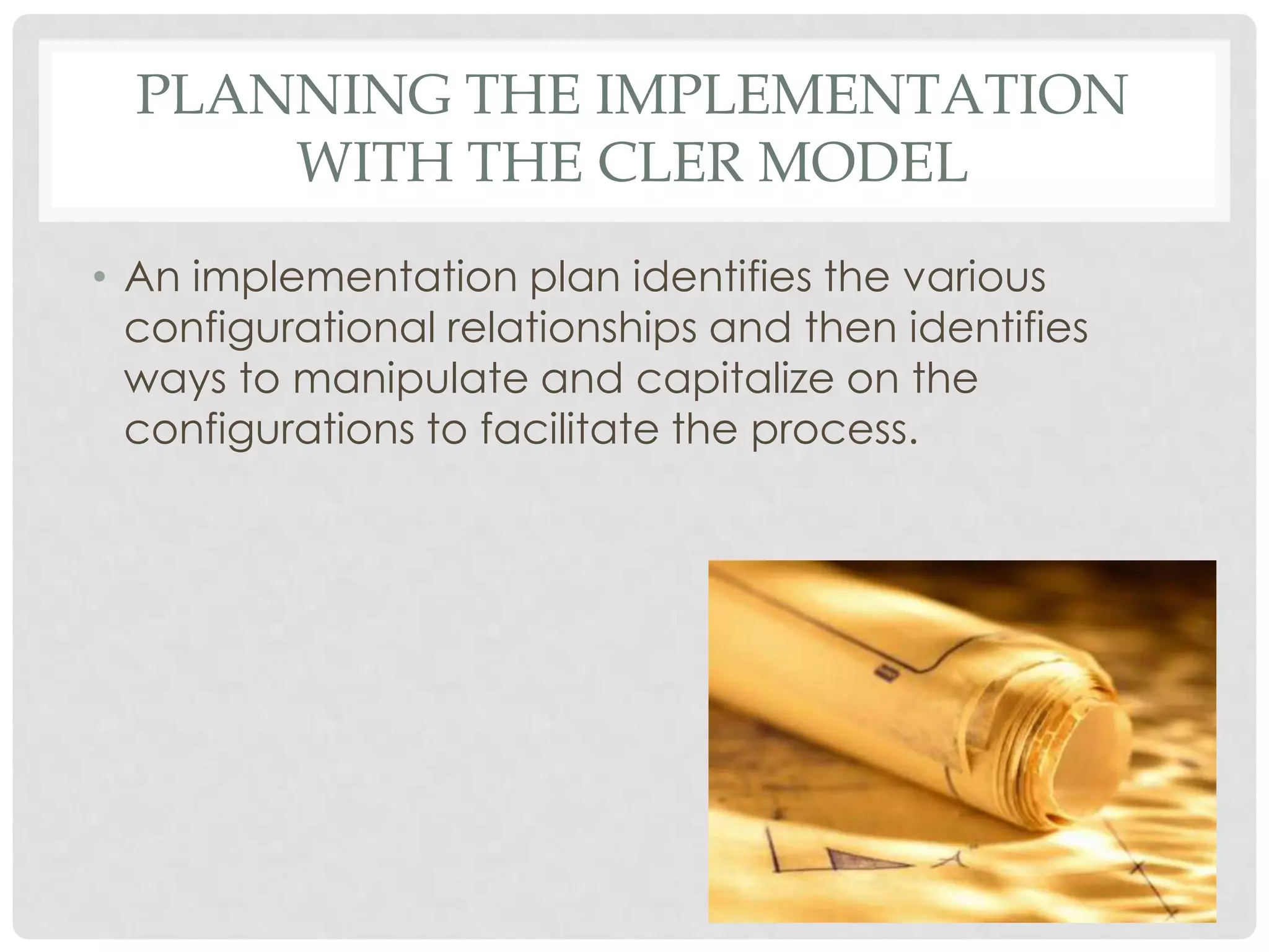 PLANNING THE IMPLEMENTATION
WITH THE CLER MODEL
• An implementation plan identifies the various
configurational relationships and then identifies
ways to manipulate and capitalize on the
configurations to facilitate the process.
 