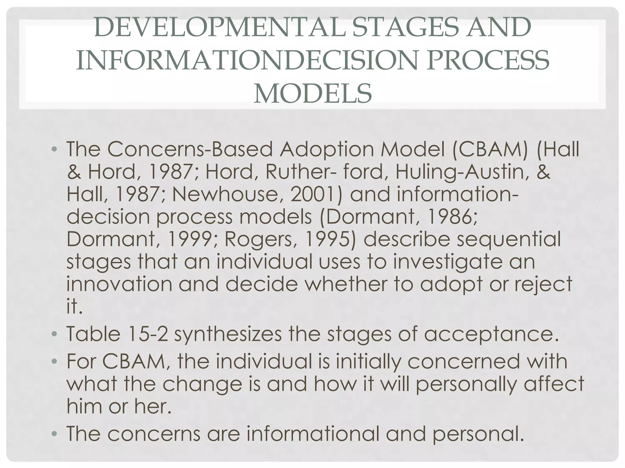 DEVELOPMENTAL STAGES AND
INFORMATIONDECISION PROCESS
MODELS
• The Concerns-Based Adoption Model (CBAM) (Hall
& Hord, 1987; Hord, Ruther- ford, Huling-Austin, &
Hall, 1987; Newhouse, 2001) and information-
decision process models (Dormant, 1986;
Dormant, 1999; Rogers, 1995) describe sequential
stages that an individual uses to investigate an
innovation and decide whether to adopt or reject
it.
• Table 15-2 synthesizes the stages of acceptance.
• For CBAM, the individual is initially concerned with
what the change is and how it will personally affect
him or her.
• The concerns are informational and personal.
 