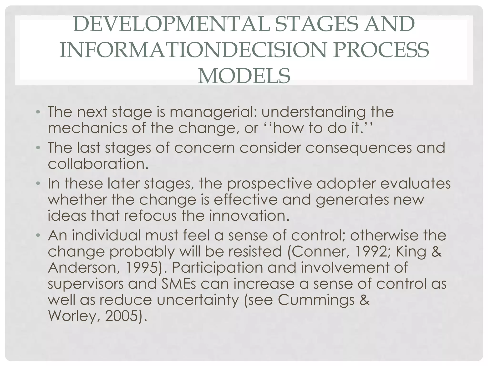 DEVELOPMENTAL STAGES AND
INFORMATIONDECISION PROCESS
MODELS
• The next stage is managerial: understanding the
mechanics of the change, or ‘‘how to do it.’’
• The last stages of concern consider consequences and
collaboration.
• In these later stages, the prospective adopter evaluates
whether the change is effective and generates new
ideas that refocus the innovation.
• An individual must feel a sense of control; otherwise the
change probably will be resisted (Conner, 1992; King &
Anderson, 1995). Participation and involvement of
supervisors and SMEs can increase a sense of control as
well as reduce uncertainty (see Cummings &
Worley, 2005).
 