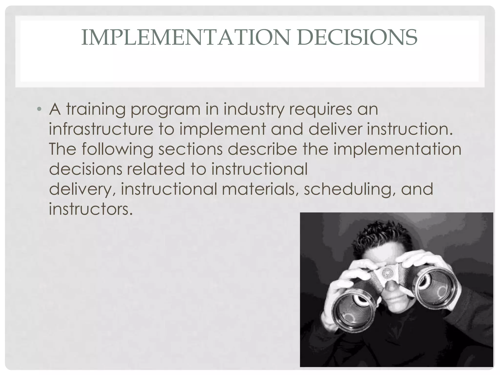 IMPLEMENTATION DECISIONS
• A training program in industry requires an
infrastructure to implement and deliver instruction.
The following sections describe the implementation
decisions related to instructional
delivery, instructional materials, scheduling, and
instructors.
 