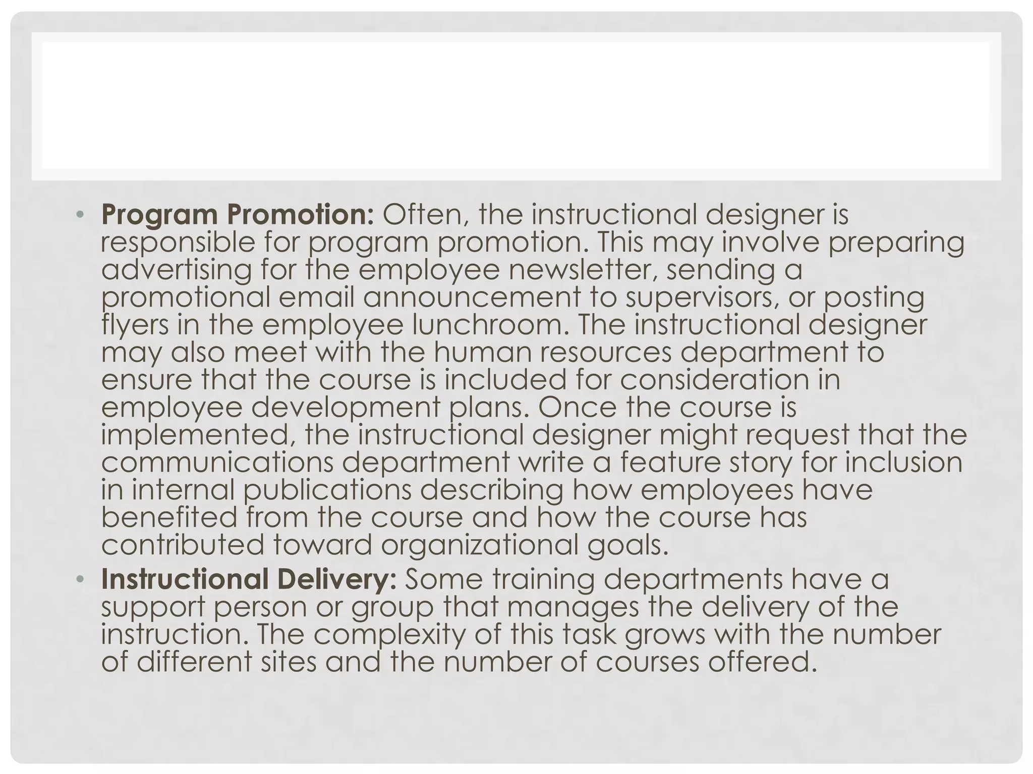 • Program Promotion: Often, the instructional designer is
responsible for program promotion. This may involve preparing
advertising for the employee newsletter, sending a
promotional email announcement to supervisors, or posting
flyers in the employee lunchroom. The instructional designer
may also meet with the human resources department to
ensure that the course is included for consideration in
employee development plans. Once the course is
implemented, the instructional designer might request that the
communications department write a feature story for inclusion
in internal publications describing how employees have
benefited from the course and how the course has
contributed toward organizational goals.
• Instructional Delivery: Some training departments have a
support person or group that manages the delivery of the
instruction. The complexity of this task grows with the number
of different sites and the number of courses offered.
 