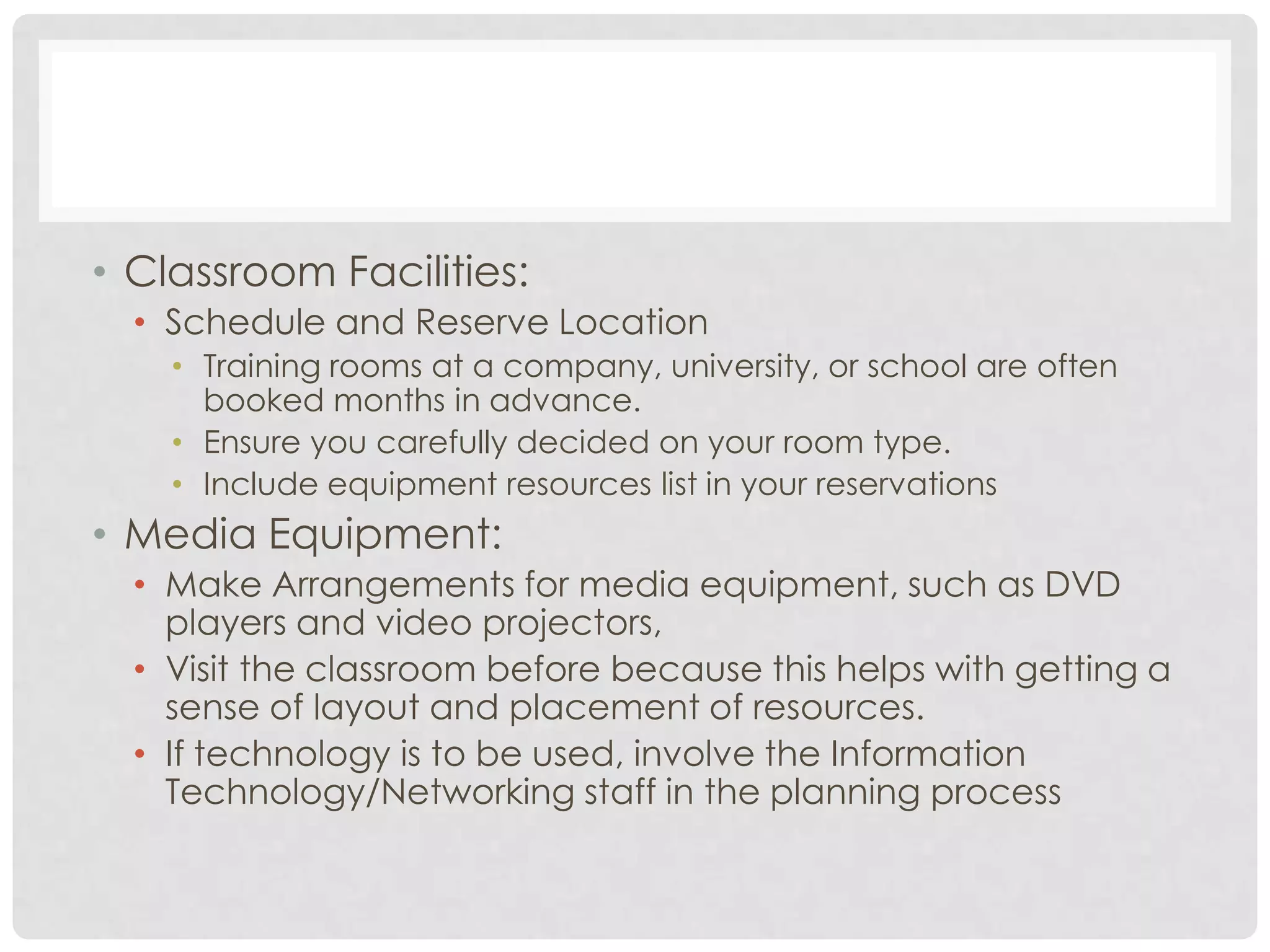 • Classroom Facilities:
• Schedule and Reserve Location
• Training rooms at a company, university, or school are often
booked months in advance.
• Ensure you carefully decided on your room type.
• Include equipment resources list in your reservations
• Media Equipment:
• Make Arrangements for media equipment, such as DVD
players and video projectors,
• Visit the classroom before because this helps with getting a
sense of layout and placement of resources.
• If technology is to be used, involve the Information
Technology/Networking staff in the planning process
 