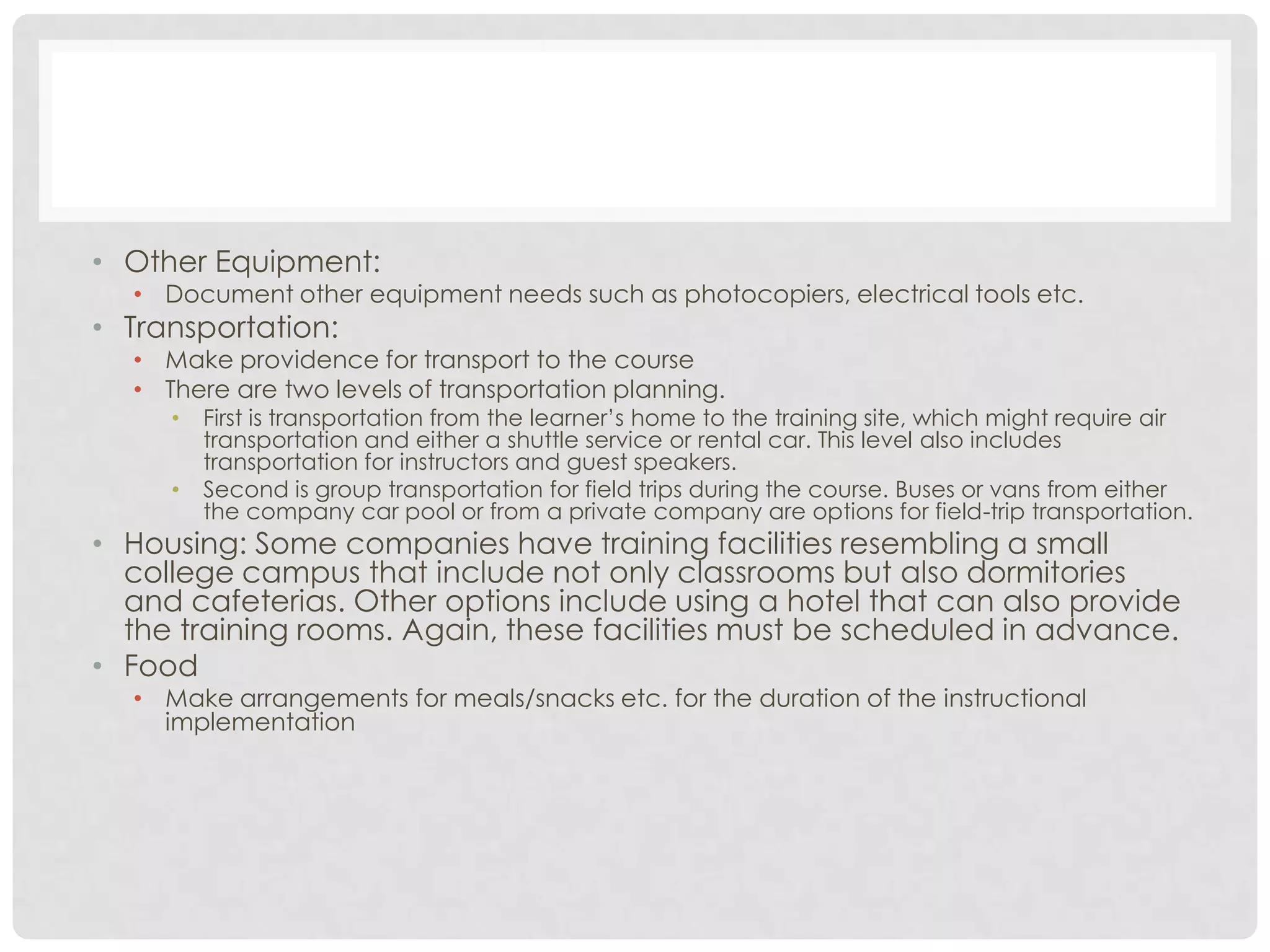 • Other Equipment:
• Document other equipment needs such as photocopiers, electrical tools etc.
• Transportation:
• Make providence for transport to the course
• There are two levels of transportation planning.
• First is transportation from the learner’s home to the training site, which might require air
transportation and either a shuttle service or rental car. This level also includes
transportation for instructors and guest speakers.
• Second is group transportation for field trips during the course. Buses or vans from either
the company car pool or from a private company are options for field-trip transportation.
• Housing: Some companies have training facilities resembling a small
college campus that include not only classrooms but also dormitories
and cafeterias. Other options include using a hotel that can also provide
the training rooms. Again, these facilities must be scheduled in advance.
• Food
• Make arrangements for meals/snacks etc. for the duration of the instructional
implementation
 