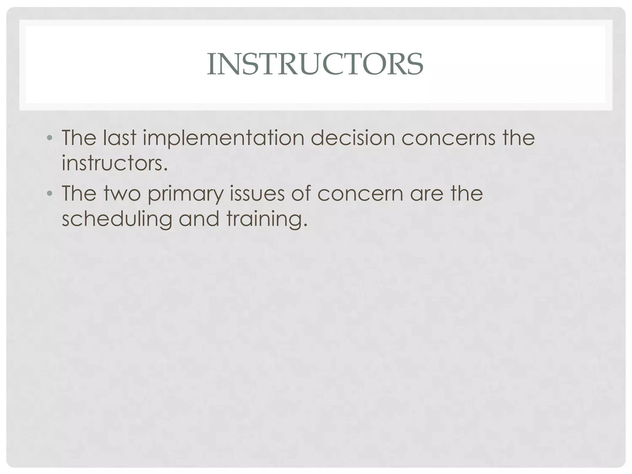 INSTRUCTORS
• The last implementation decision concerns the
instructors.
• The two primary issues of concern are the
scheduling and training.
 