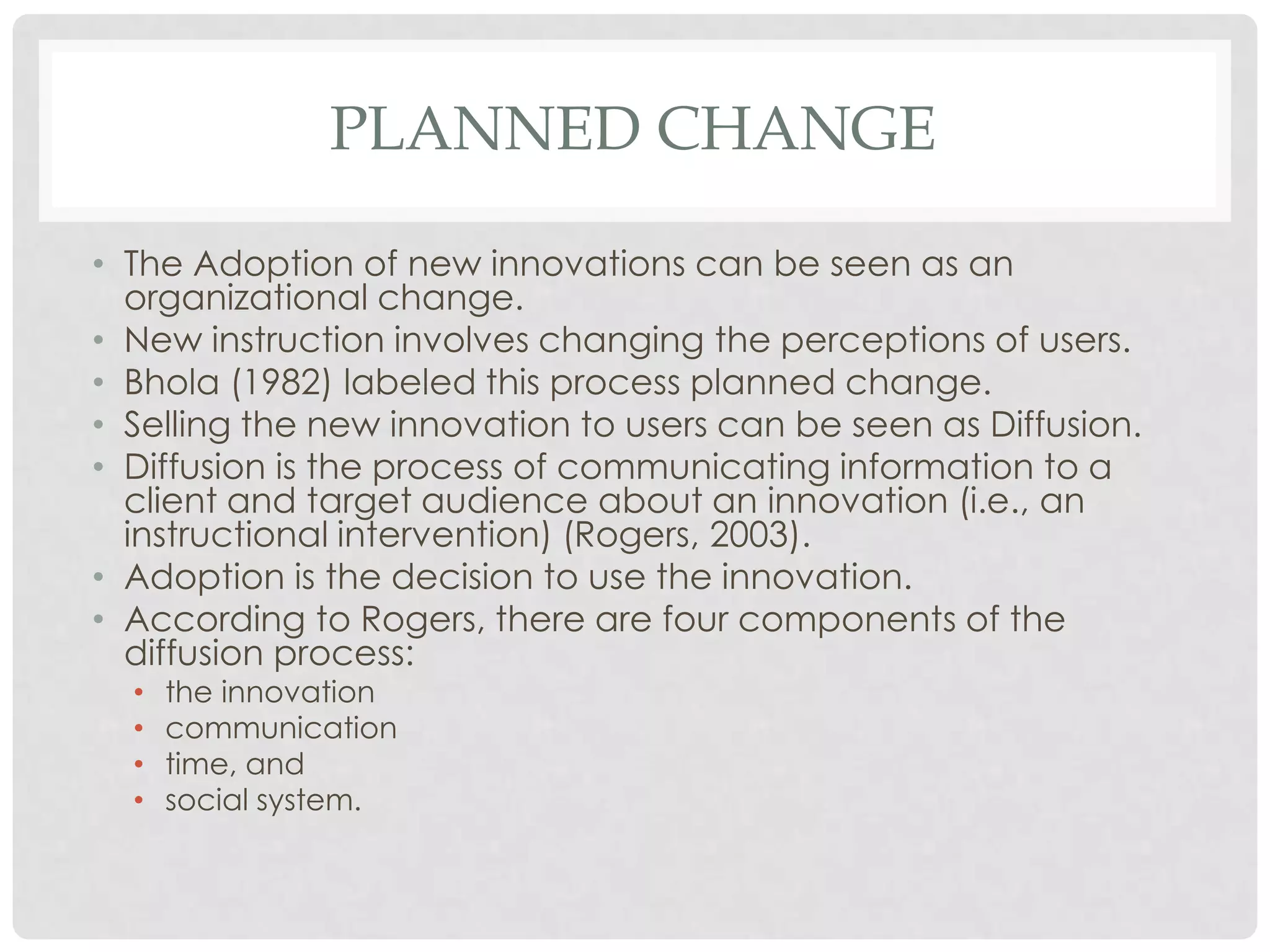 PLANNED CHANGE
• The Adoption of new innovations can be seen as an
organizational change.
• New instruction involves changing the perceptions of users.
• Bhola (1982) labeled this process planned change.
• Selling the new innovation to users can be seen as Diffusion.
• Diffusion is the process of communicating information to a
client and target audience about an innovation (i.e., an
instructional intervention) (Rogers, 2003).
• Adoption is the decision to use the innovation.
• According to Rogers, there are four components of the
diffusion process:
• the innovation
• communication
• time, and
• social system.
 