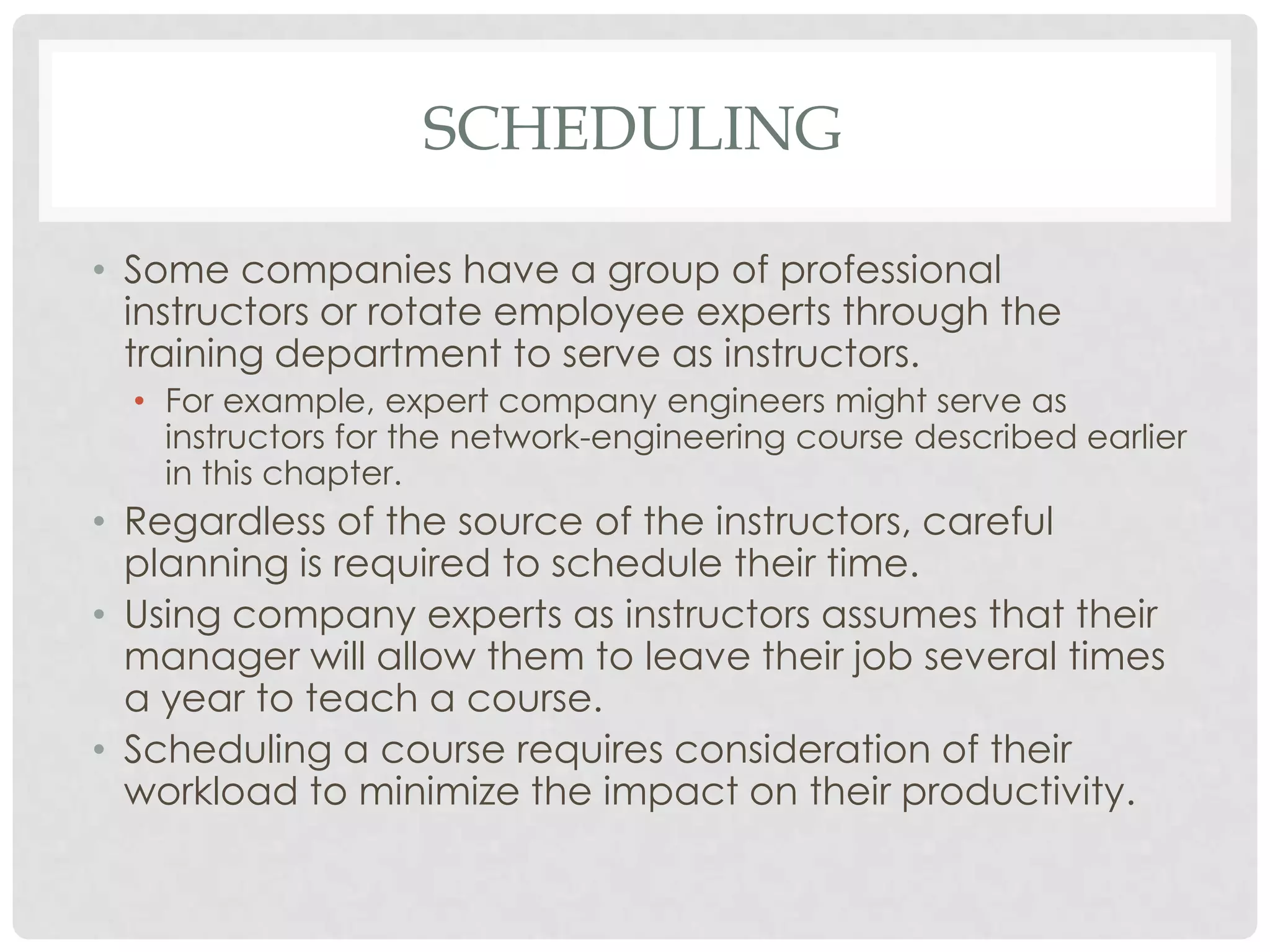 SCHEDULING
• Some companies have a group of professional
instructors or rotate employee experts through the
training department to serve as instructors.
• For example, expert company engineers might serve as
instructors for the network-engineering course described earlier
in this chapter.
• Regardless of the source of the instructors, careful
planning is required to schedule their time.
• Using company experts as instructors assumes that their
manager will allow them to leave their job several times
a year to teach a course.
• Scheduling a course requires consideration of their
workload to minimize the impact on their productivity.
 