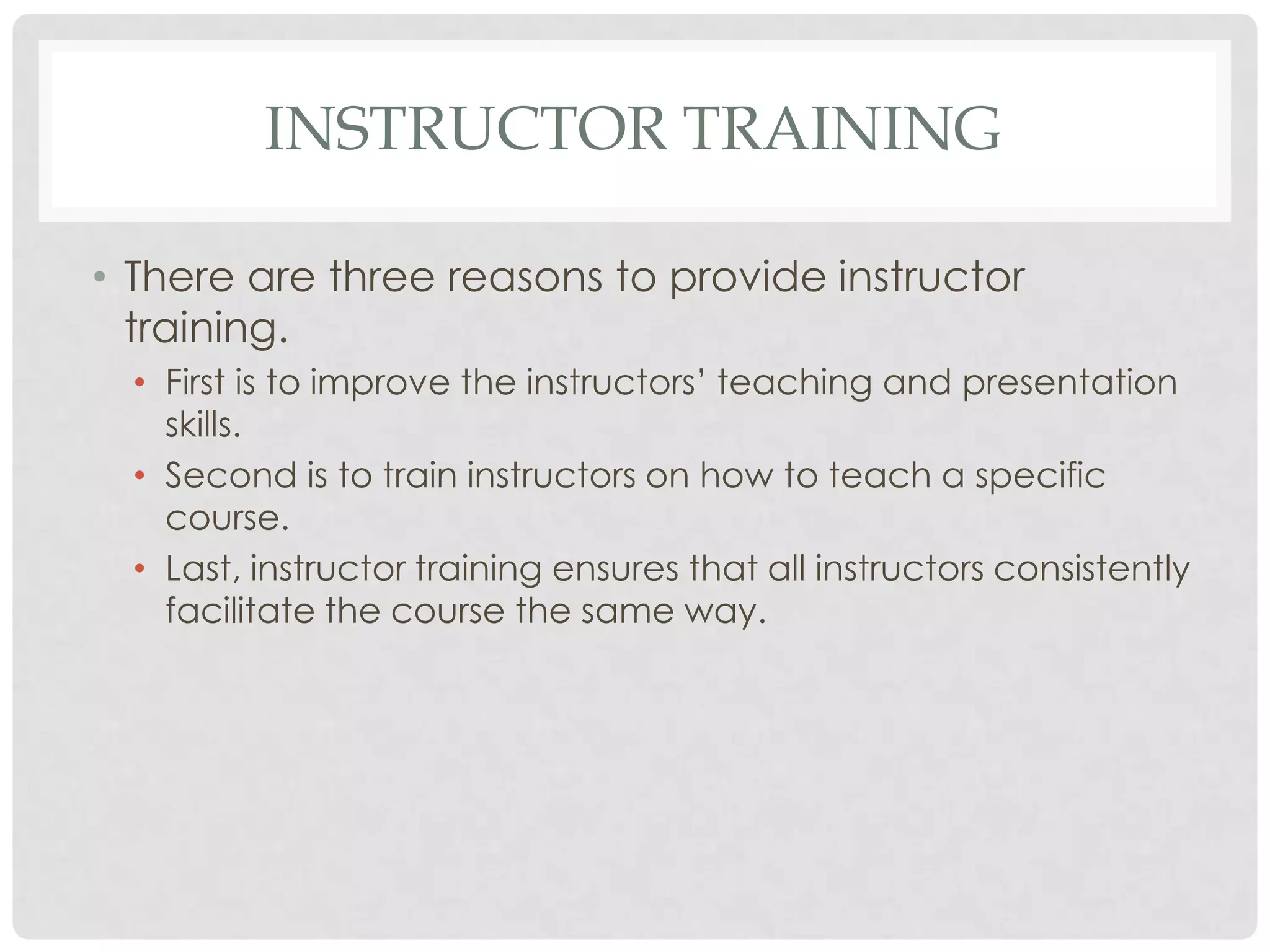 INSTRUCTOR TRAINING
• There are three reasons to provide instructor
training.
• First is to improve the instructors’ teaching and presentation
skills.
• Second is to train instructors on how to teach a specific
course.
• Last, instructor training ensures that all instructors consistently
facilitate the course the same way.
 