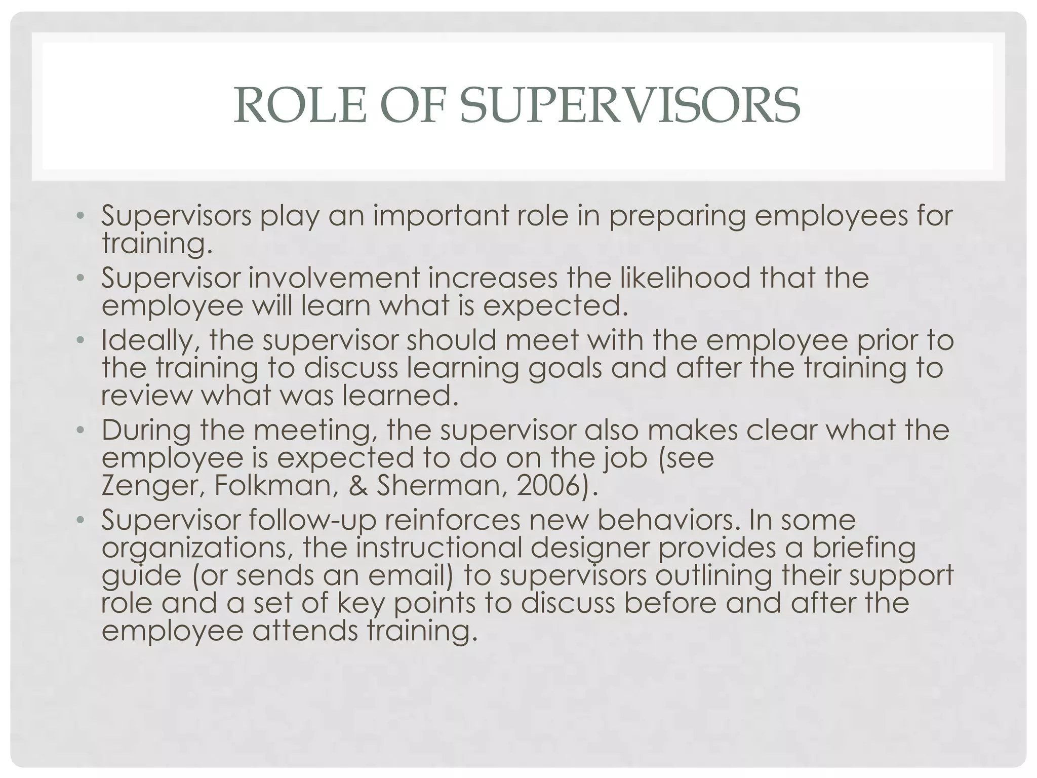 ROLE OF SUPERVISORS
• Supervisors play an important role in preparing employees for
training.
• Supervisor involvement increases the likelihood that the
employee will learn what is expected.
• Ideally, the supervisor should meet with the employee prior to
the training to discuss learning goals and after the training to
review what was learned.
• During the meeting, the supervisor also makes clear what the
employee is expected to do on the job (see
Zenger, Folkman, & Sherman, 2006).
• Supervisor follow-up reinforces new behaviors. In some
organizations, the instructional designer provides a briefing
guide (or sends an email) to supervisors outlining their support
role and a set of key points to discuss before and after the
employee attends training.
 