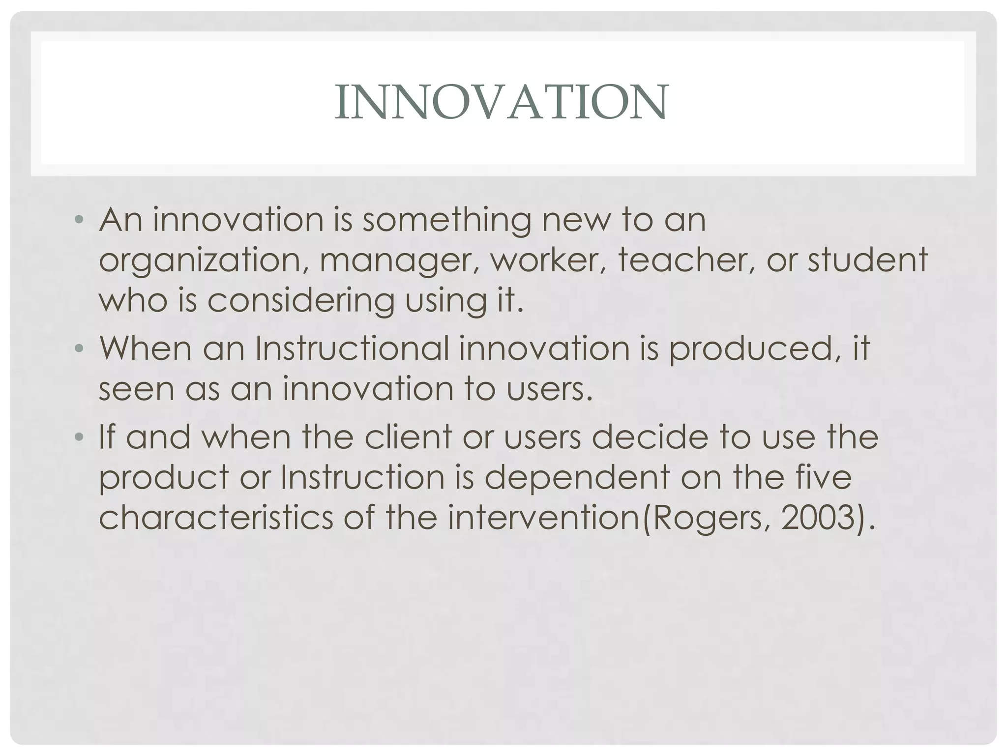 INNOVATION
• An innovation is something new to an
organization, manager, worker, teacher, or student
who is considering using it.
• When an Instructional innovation is produced, it
seen as an innovation to users.
• If and when the client or users decide to use the
product or Instruction is dependent on the five
characteristics of the intervention(Rogers, 2003).
 