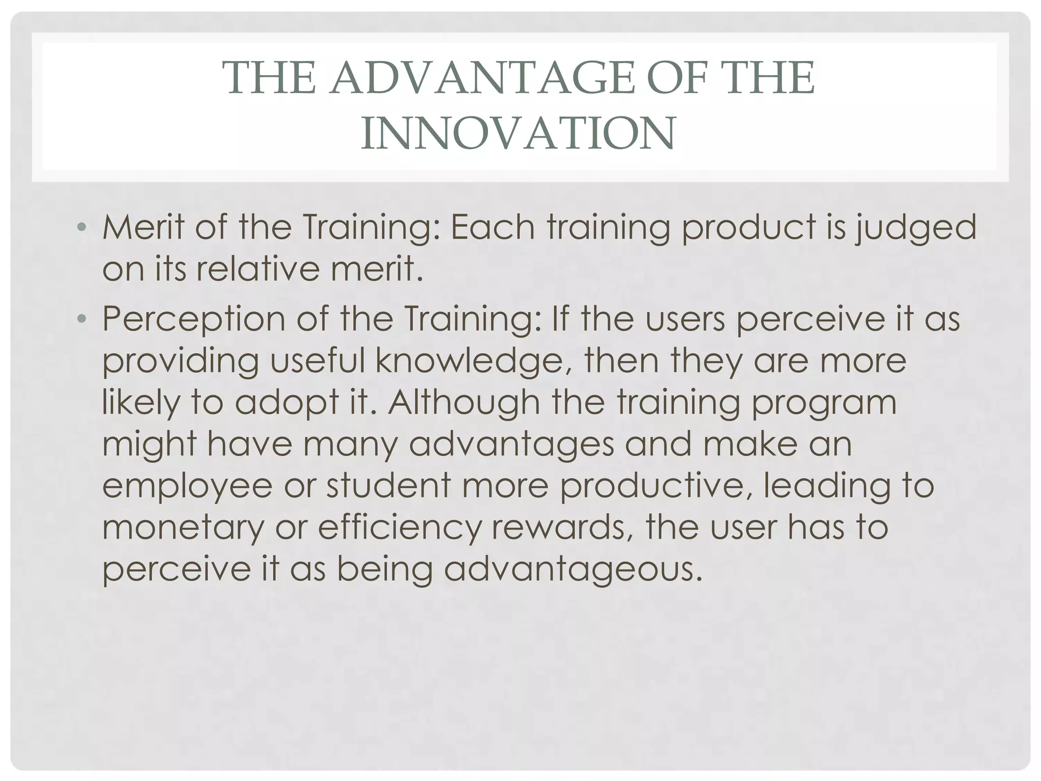 THE ADVANTAGE OF THE
INNOVATION
• Merit of the Training: Each training product is judged
on its relative merit.
• Perception of the Training: If the users perceive it as
providing useful knowledge, then they are more
likely to adopt it. Although the training program
might have many advantages and make an
employee or student more productive, leading to
monetary or efficiency rewards, the user has to
perceive it as being advantageous.
 