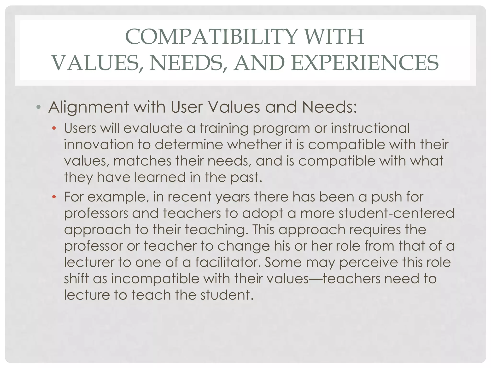 COMPATIBILITY WITH
VALUES, NEEDS, AND EXPERIENCES
• Alignment with User Values and Needs:
• Users will evaluate a training program or instructional
innovation to determine whether it is compatible with their
values, matches their needs, and is compatible with what
they have learned in the past.
• For example, in recent years there has been a push for
professors and teachers to adopt a more student-centered
approach to their teaching. This approach requires the
professor or teacher to change his or her role from that of a
lecturer to one of a facilitator. Some may perceive this role
shift as incompatible with their values—teachers need to
lecture to teach the student.
 