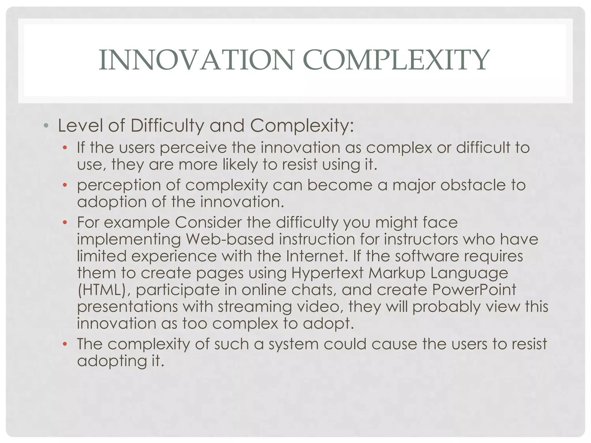 INNOVATION COMPLEXITY
• Level of Difficulty and Complexity:
• If the users perceive the innovation as complex or difficult to
use, they are more likely to resist using it.
• perception of complexity can become a major obstacle to
adoption of the innovation.
• For example Consider the difficulty you might face
implementing Web-based instruction for instructors who have
limited experience with the Internet. If the software requires
them to create pages using Hypertext Markup Language
(HTML), participate in online chats, and create PowerPoint
presentations with streaming video, they will probably view this
innovation as too complex to adopt.
• The complexity of such a system could cause the users to resist
adopting it.
 