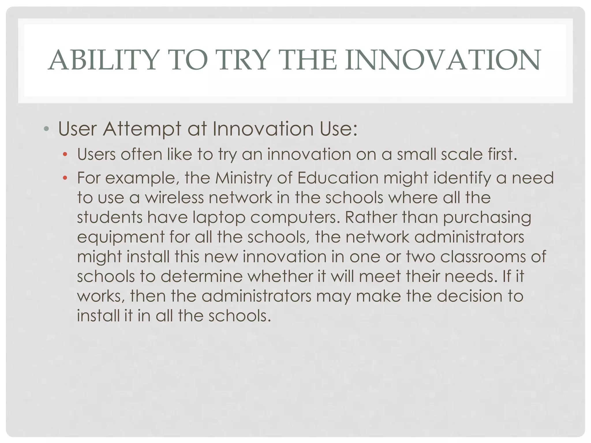 ABILITY TO TRY THE INNOVATION
• User Attempt at Innovation Use:
• Users often like to try an innovation on a small scale first.
• For example, the Ministry of Education might identify a need
to use a wireless network in the schools where all the
students have laptop computers. Rather than purchasing
equipment for all the schools, the network administrators
might install this new innovation in one or two classrooms of
schools to determine whether it will meet their needs. If it
works, then the administrators may make the decision to
install it in all the schools.
 
