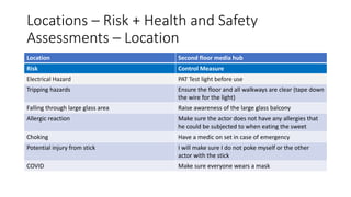 Locations – Risk + Health and Safety
Assessments – Location
Location Second floor media hub
Risk Control Measure
Electrical Hazard PAT Test light before use
Tripping hazards Ensure the floor and all walkways are clear (tape down
the wire for the light)
Falling through large glass area Raise awareness of the large glass balcony
Allergic reaction Make sure the actor does not have any allergies that
he could be subjected to when eating the sweet
Choking Have a medic on set in case of emergency
Potential injury from stick I will make sure I do not poke myself or the other
actor with the stick
COVID Make sure everyone wears a mask
 